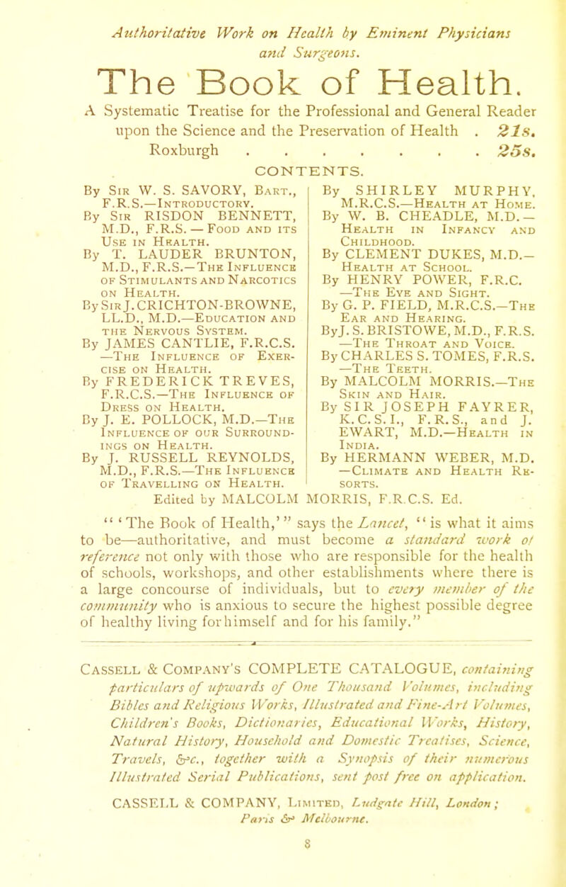 Authoritative Work on Health by Eriiinent Physicians attd Surgeons. The Book of Health. A Systematic Treatise for the Professional and General Reader upon the Science and the Preservation of Health . 21s, Roxburgh 2os. CONTENTS. By Sir W. S. SAVORY, Bart., F.R.S.—Introductory. By Sir RISDON BENNETT, M.D., F.R.S. — Food and its Use in Health. By T. LAUDER BRUNTON, M.D., F.R.S.—The Influence OF Stimulants and Narcotics on Health. BySiRj.CRICHTON-BROWNE, LL.D., M.D.—Education and THE Nervous System. By JAMES CANTLIE, F.R.C.S. —The Influence of Exer- cise ON Health. By FREDERICK TREVES, F.R.C.S.—The Influence of Dress on Health. By J. E. POLLOCK, M.D.—The Influence OF our Surround- ings on HE.f^LTH. By J. RUSSELL REYNOLDS, M.D., F.R.S.—The Influence OF Travelling on Health. By SHIRLEY MURPHY. M.R.C.S.—Health at Home. By W. B. CHE.A.DLE, M.D.- Health in Infancy and Childhood. By CLEMENT DUKES, M.D.- Hhalth at School. By HENRY POWER, F.R.C. —The Eye and Sight. By G. P. FIELD, M.R.C.S.-The Ear and Hearing. ByJ. S. BRISTOWE, M.D., F.R.S. —The Throat and Voice. By CHARLES S. TOMES, F.R.S. —The Teeth. By MALCOLM MORRIS.—The Skin and Hair. By SIR JOSEPH FAYRER, K.C.S.I., F.R.S., and J. EWART, M.D.—Health in India. By HERMANN WEBER, M.D. —Climate and Health Re- sorts. Edited by MALCOLxM MORRIS, F.R.C.S. Ed. ' The Book of Health,' says the Laiicct, is what it aims to be—authoritative, and must become a standard zvork of reference not only vi'ith those who are responsible for the health of schools, workshops, and other establishments where there is a large concourse of individuals, but to every member of the community who is anxious to secure the highest possible degree of healthy living for himself and for his family. Cassell & Company's COMPLETE CATALOGUE, containing ■particulars of uj>ii.'ards of One Thousand Volumes, including Bibles and Religions Works, Illustrated and Fine-Art Volumes, Children's Books, Dictionaries, Educational Works, History, Natural Histoiy, Household and Domestic Treatises, Science, Travels, &'e., together with a Synopsis of their numei-ous Illustrated Serial Publications, sent post free on application. CASSELL & COMPANY, Limited, Ludgate Hill, London; Pans &' Meibourne. S