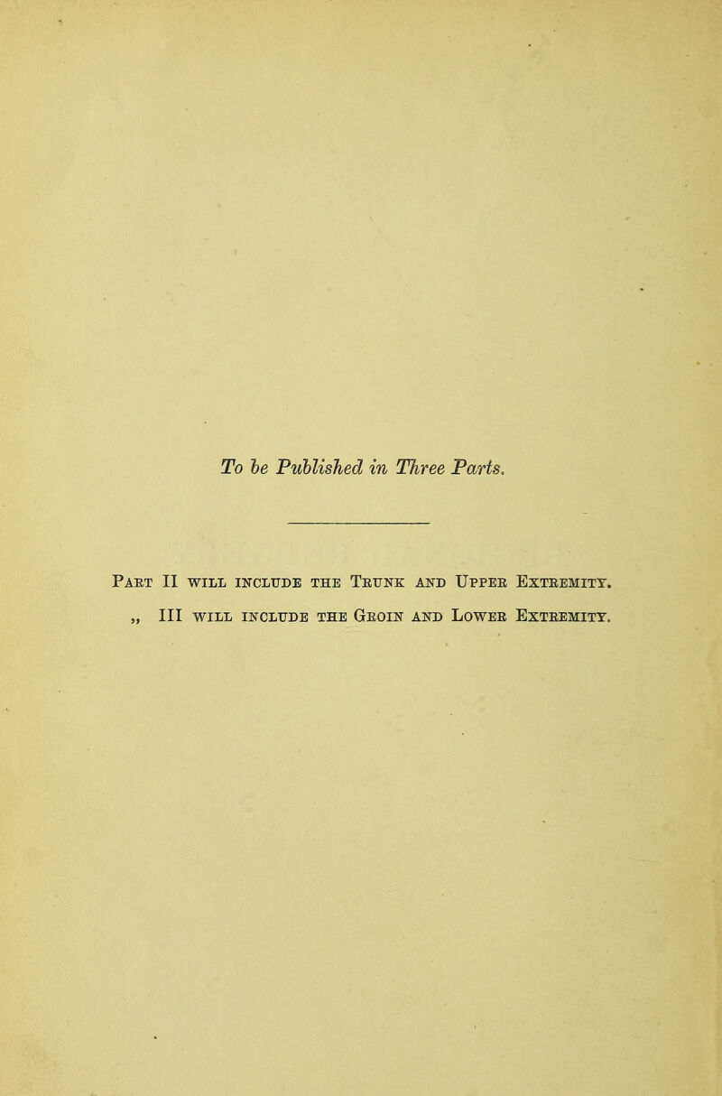 To he PuhlisJied in Three Parts. PAET II WILL INCLUDE THE TeUNE AND IJPPEE EXTEEMITT. „ III WILL INCLUDE THE GeOIN AND LOWEE EXTEEMITY.