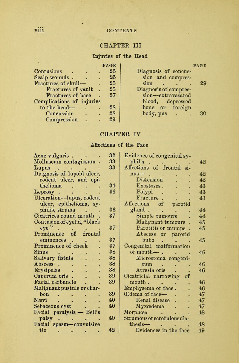 CHAPTER III Injuries of the Head PA&E PAGE Contusions 25 Diagnosis of concus- Scalp wounds . 25 sion and compres- Fractures of skull— 25 sion 29 Fractures of vault . 25 Diagnosis of corapres- Fractures of base 27 sion—extravasated Complications of injuries blood, depressed to the head— 28 bone or foreign Concussion 28 body, pus 30 Compression 29 CHAPTER IV Affections of the Face Acne vulgaris . 32 Evidence of congenital sy- Molluscum contagiosum . 33 philis . 42 Lupus .... 33 Affections of frontal si- Diagnosis of lupoid ulcer. nus— .... 42 rodent ulcer, and epi- Distension 42 thelioma 34 Exostoses. 43 Leprosy .... 36 Polypi Fracture . 43 Ulceration—lupus, rodent 43 ulcer, epithelioma, sy- Affections of parotid philis, struma 36 gland .... 44 Cicatrices round mouth . 37 Simple tumours 44 Contusion of eyelid, black Malignant tumours , 45 eye .... 37 Parotitis or mumps . 45 Prominence of frontal Abscess or parotid eminences . 37 bubo 45 Prominence of cheek 37 Congenital malformation Sinus .... 38 of mouth— . 46 Salivary fistula 38 Microstoma congeni- Abscess .... 38 tum 46 p]rysipelas 38 Atresia oris 46 Cancrum oris . 39 Cicatricial narrowing of Facial carbuncle 39 mouth .... 46 Malignant pustule or char- Emphysema of face. 46 bon .... 39 (Edema of face— 47 NsBvi .... 40 Kenal disease . 47 Sebaceous cyst 40 Myxcedema 47 Facial paralysis — Bell's Morphoea 48 palsy .... 40 Strumous or scrofulous dia- Facial spasm—convulsive thesis— 48 tic .... 42 Evidences in the face 49