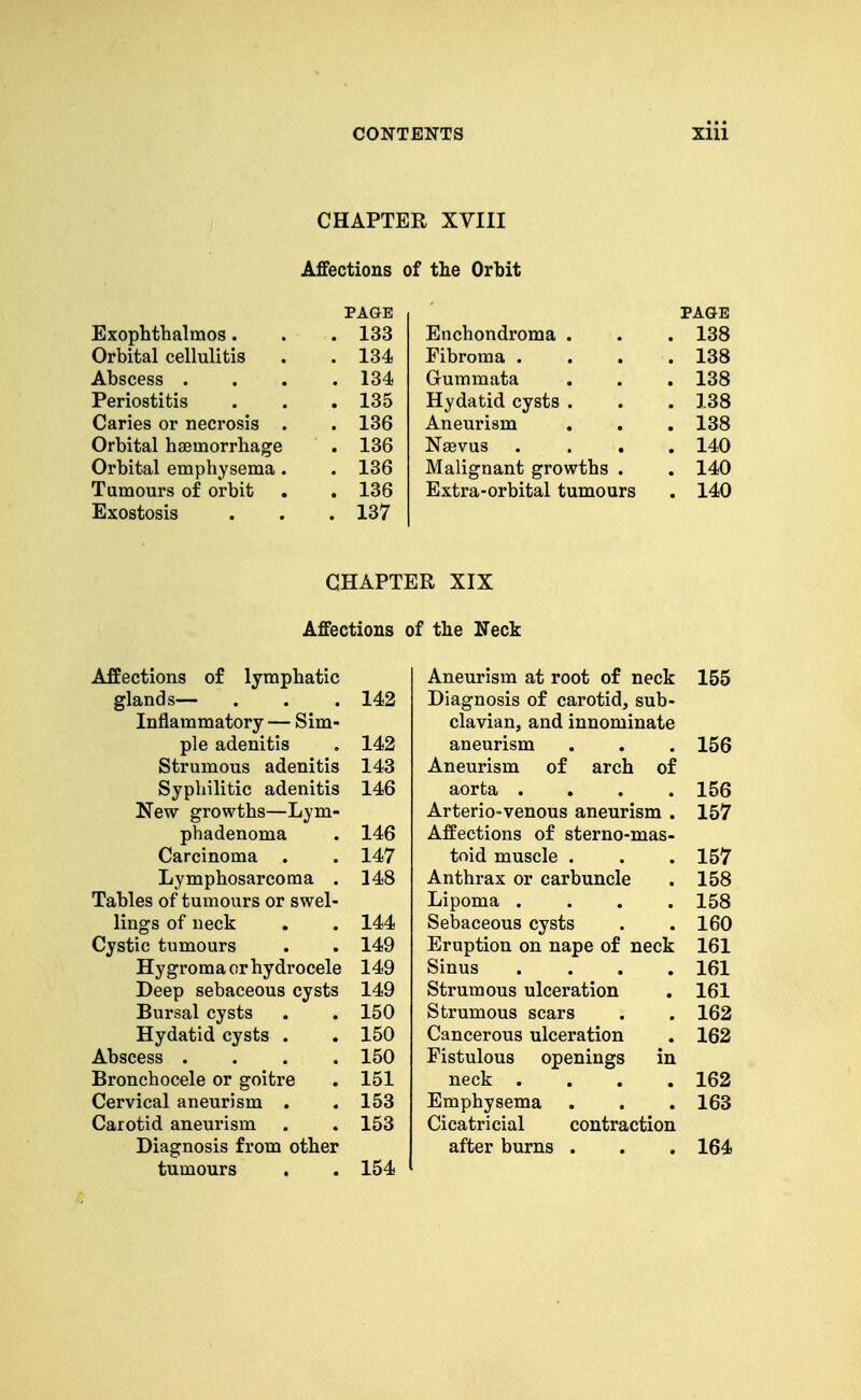 CHAPTER XVIII Affections of the Orbit PAGE PAGE Exophthalmos. . 133 Enchondroma . . 138 Orbital cellulitis . 134 Fibroma . . 138 Abscess . . 134 Gummata . 138 Periostitis . 135 Hydatid cysts . . 138 Caries or necrosis . . 136 Aneurism . 138 Orbital haemorrhage . 136 Naevus . 140 Orbital emphysema . . 136 Malignant growths . . 140 Tumours of orbit . 136 Extra-orbital tumours . 140 Exostosis . 137 CHAPTER XIX Affections of the Heck Affections of lymphatic glands— Inflammatory — Sim- ple adenitis Strumous adenitis Syphilitic adenitis New growths—Lym- phadenoma Carcinoma . Lymphosarcoma . Tables of tumours or swel- lings of neck Cystic tumours Hygroma or hydrocele Deep sebaceous cysts Bursal cysts Hydatid cysts . Abscess . Bronchocele or goitre Cervical aneurism . Carotid aneurism Diagnosis from other tumours 142 142 143 146 146 147 148 144 149 149 149 150 150 150 151 153 153 154 Aneurism at root of neck 155 Diagnosis of carotid, sub- clavian, and innominate aneurism . . . 156 Aneurism of arch of aorta .... 156 ArteriO'Venous aneurism . 157 Affections of sterno-mas- toid muscle . . . 157 Anthrax or carbuncle . 158 Lipoma .... 158 Sebaceous cysts . . 160 Eruption on nape of neck 161 Sinus .... 161 Strumous ulceration . 161 Strumous scars . . 162 Cancerous ulceration . 162 Fistulous openings in neck .... 162 Emphysema . . . 163 Cicatricial contraction after burns . . . 164