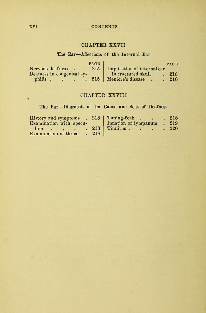 CHAPTER XXVII The Ear—Affections of the Internal Ear PAaE I PAGE Nervous deafness . . 215 | Implication of internal ear Deafness in congenital sy- in fmctured skull . 216 philis .... 215 I Meniere's disease . . 216 CHAPTER XXVIII The Ear—Diagnosis of the Cause and Seat of Deafness History and symptoms . 218 I Tuning-fork . . . 218 Examination with specu- | Inflation of tympanum . 219 lum . . . . 218 I Tinnitus . . . .220 Examination of throat . 218 \