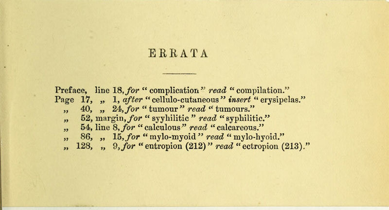 Preface, line 18, for  complicationread compilation. Page 17, „ 1, o/'ifer'cellulo-cutaneous tw5er^  erysipelas. „ 40, „ 24,/or  tumour  reac?tumours. „ 52, margin,/o?*  syyhilitic  read syphilitic. „ 54, line 8, for calculous read calcareous. „ 86, „ 15,/or  mylo-myoid  reac^  mylo-hyoid.