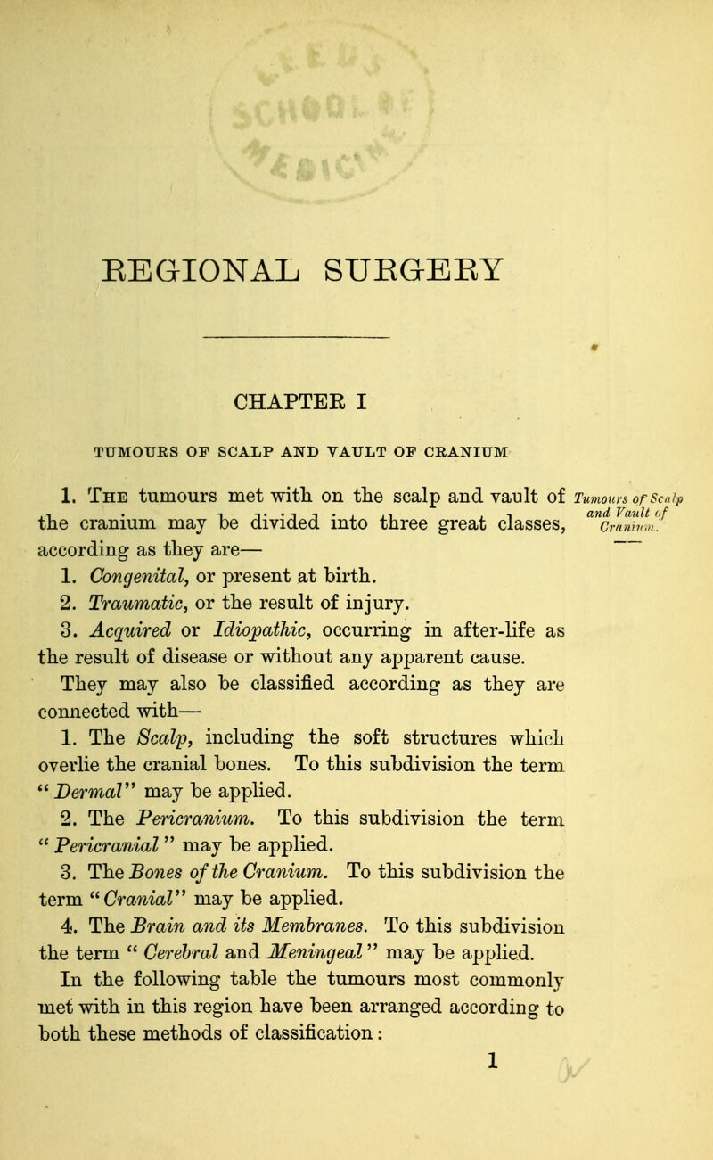 EEGIONAL SUEGEEY CHAPTER I TUMOURS OP SCALP AND VAULT OF CRANIUM 1. The tumours met witli on tlie scalp and vault of Tumours orScajp the cranium may be divided into three great classes, '^^craTih!.','^ according as they are— 1. Congenital, or present at birth. 2. Traumatic^ or the result of injury. 3. Acquired or Idiopathic, occurring in after-life as the result of disease or without any apparent cause. They may also be classified according as they are connected with— 1. The Scalp, including the soft structures which overlie the cranial bones. To this subdivision the term  BermaV may be applied. 2. The Pericranium. To this subdivision the term  Pericranial  may be applied. 3. The Bones of the Cranium. To this subdivision the term CraniaV may be applied. 4. The Brain and its Membranes. To this subdivision the term  Cerebral and Meningeal may be applied. In the following table the tumours most commonly met with in this region have been arranged according to both these methods of classification: