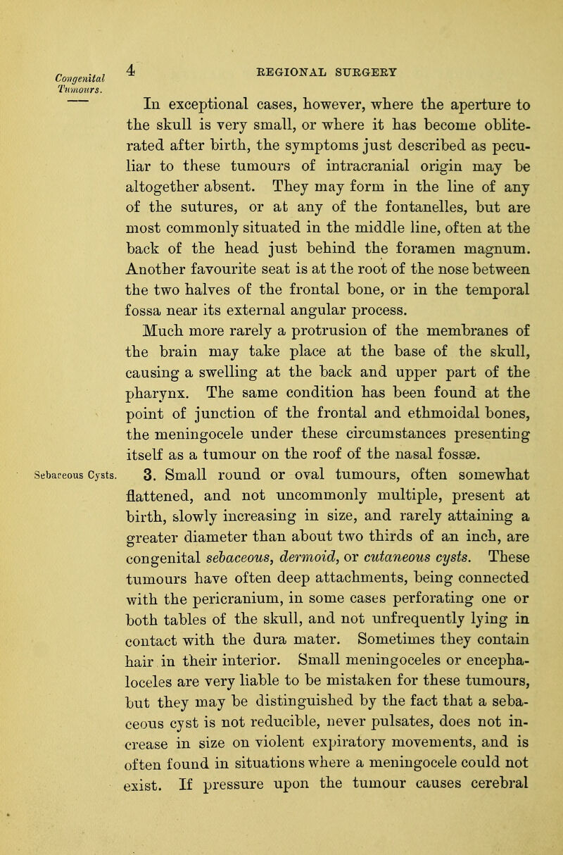 Congenital ^ REGIONAL SFEGEEY Tumotirs. In exceptional cases, however, where the aperture to the skull is very small, or where it has become oblite- rated after birth, the symptoms just described as pecu- liar to these tumours of intracranial origin may be altogether absent. They may form in the line of any of the sutures, or at any of the fontanelles, but are most commonly situated in the middle line, often at the back of the head just behind the foramen magnum. Another favourite seat is at the root of the nose between the two halves of the frontal bone, or in the temporal fossa near its external angular process. Much more rarely a protrusion of the membranes of the brain may take place at the base of the skull, causing a swelling at the back and upper part of the pharynx. The same condition has been found: at the point of junction of the frontal and ethmoidal bones, the meningocele under these circumstances presenting itself as a tumour on the roof of the nasal fossae. Sebaceous Cysts. 3. Small rouud or oval tumours, often somewhat flattened, and not uncommonly multiple, present at birth, slowly increasing in size, and rarely attaining a greater diameter than about two thirds of an inch, are congenital sebaceous, dermoid, or cutaneous cysts. These tumours have often deep attachments, being connected with the pericranium, in some cases perforating one or both tables of the skull, and not unfrequently lying in contact with the dura mater. Sometimes they contain hair in their interior. Small meningoceles or encepha- loceles are very liable to be mistaken for these tumours, but they may be distinguished by the fact that a seba- ceous cyst is not reducible, never pulsates, does not in- crease in size on violent expiratory movements, and is often found in situations where a meningocele could not exist. If pressure upon the tumour causes cerebral