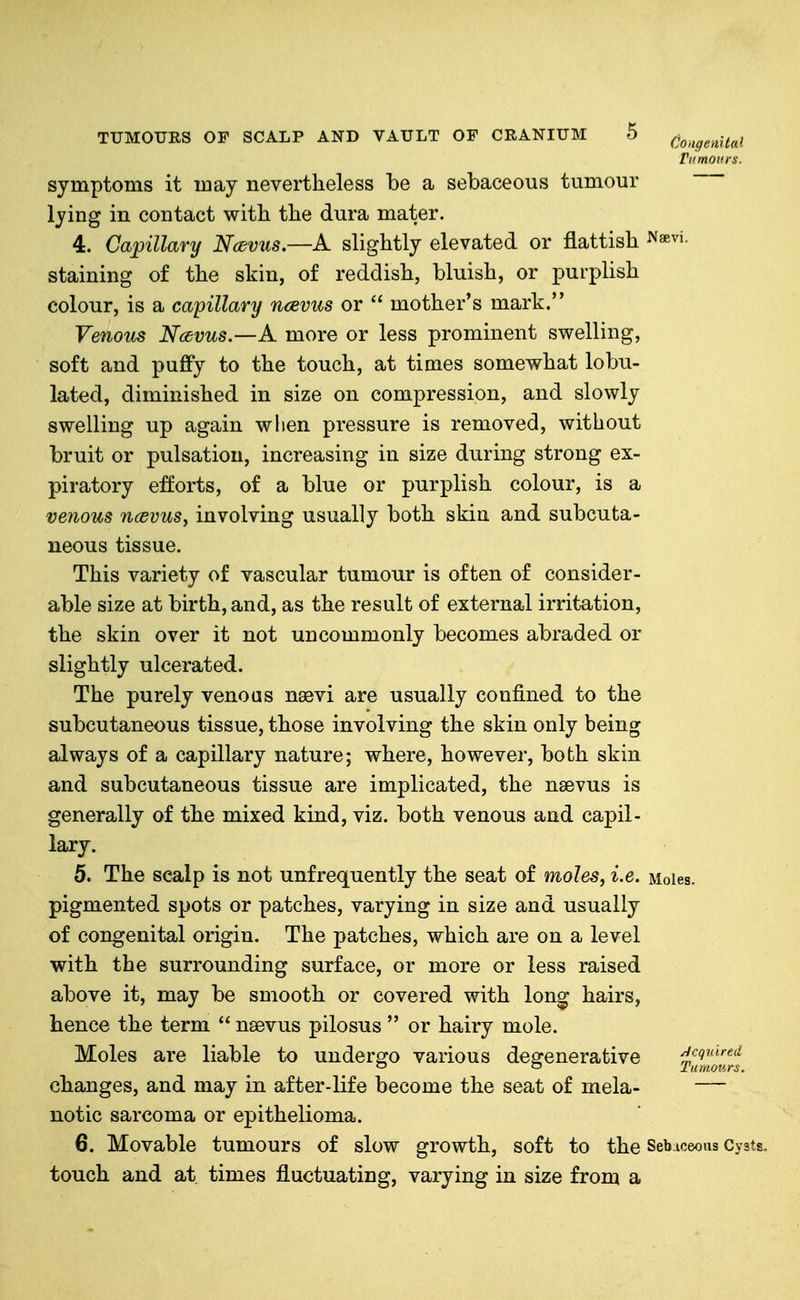 rnmoiirs. symptoms it may nevertheless be a sebaceous tumour lying in contact with the dura mater. 4. Capillary Ncdvus.—A slightly elevated or flattish Nsevi. staining of the skin, of reddish, bluish, or purplish colour, is a capillary ncevus or  mother's mark. Venous Navus.—A more or less prominent swelling, soft and puffy to the touch, at times somewhat lobu- lated, diminished in size on compression, and slowly swelling up again wlien pressure is removed, without bruit or pulsation, increasing in size during strong ex- piratory e:fforts, of a blue or purplish colour, is a venous ncevus, involving usually both skin and subcuta- neous tissue. This variety of vascular tumour is often of consider- able size at birth, and, as the result of external irritation, the skin over it not uncommonly becomes abraded or slightly ulcerated. The purely venous nagvi are usually confined to the subcutaneous tissue, those involving the skin only being always of a capillary nature; where, however, both skin and subcutaneous tissue are implicated, the nsevus is generally of the mixed kind, viz. both venous and capil- lary. 5. The scalp is not unfrequently the seat of moles, i.e. Moles, pigmented spots or patches, varying in size and usually of congenital origin. The patches, which are on a level with the surrounding surface, or more or less raised above it, may be smooth or covered with long hairs, hence the term  naevus pilosus  or hairy mole. Moles are liable to undergo various degenerative Swf'« changes, and may in after-life become the seat of mela- — notic sarcoma or epithelioma. 6. Movable tumours of slow growth, soft to the Sebaceous Cyats. touch and at times fluctuating, varying in size from a