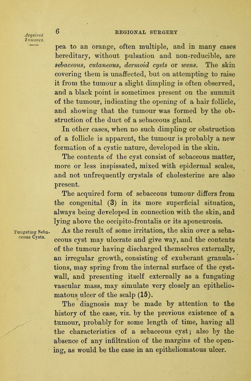 Acqmred 'Iv.movrs. pea to an orange, often multiple, and in many cases hereditary, without pulsation and non-reducible, are sebaceous, cutaneous, dermoid cysts or wens. The skin covering them is unaffected, but on attempting to raise it from the tumour a slight dimpling is often observed, and a black point is sometimes present on the summit of the tumour, indicating the opening of a hair follicle, and showing that the tumour was formed by the ob- struction of the duct of a sebaceous gland. In other cases, when no such dimpling or obstruction of a follicle is apparent, the tumour is probably a new formation of a cystic nature, developed in the skin. The contents of the cyst consist of sebaceous matter, more or less inspissated, mixed with epidermal scales, and not unfrequently crystals of cholesterine are also present. The acquired form of sebaceous tumour differs from the congenital (3) in its more superficial situation, always being developed in connection with the skin, and lying above the occipito-frontalis or its aponeurosis. Tun^atincr Seba- A.S the rcsult of some irritation, the skin over a seba- ceous cyst may ulcerate and give way, and the contents of the tumour having discharged themselves externally, an irregular growth, consisting of exuberant granula- tions, may spring from the internal surface of the cyst- wall, and presenting itself externally as a fungating vascular mass, may simulate very closely an epithelio- matous ulcer of the scalp (15). The diagnosis may be made by attention to the history of the case, viz. by the previous existence of a tumour, probably for some length of time, having all the characteristics of a sebaceous cyst; also by the absence of any infiltration of the margins of the open- ing, as would be the case in an epitheliomatous ulcer.