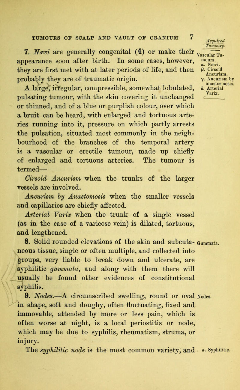 Tiiinotir§- 7. Ncevi are generally congenital (4) or make their vaTcuiITru- appearance soon after birth. In some cases, however, ^'J'J^j they are first met with at later periods of life, and then ^- cirsoid *' ... Aneurism. probably they are of traumatic origin. v- Aneurism by A -1 ^ ^ . -. -11 1 , 1 1 1 i T anastosmosis. A large, ii-fegular, compressible, somewhat lobulated, s. Arterial pulsating tumour, with the skin covering it unchanged ^ or thinned, and of a blue or purplish colour, over which a bruit can be heard, with enlarged and tortuous arte- ries running into it, pressure on which partly arrests the pulsation, situated most commonly in the neigh- bourhood of the branches of the temporal artery is a vascular or erectile tumour, made up chiefly of enlarged and tortuous arteries. The tumour is termed— Cirsoid Aneurism when the trunks of the larger vessels are involved. Aneurism by Anastomosis when the smaller vessels and capillaries are chiefly affected. Arterial Varix when the trunk of a single vessel (as in the case of a varicose vein) is dilated, tortuous, and lengthened. 8. Solid rounded elevations of the skin and subcuta- Gummata. neous tissue, single or often multiple, and collected into groups, very liable to break down and ulcerate, are syphilitic gummata, and along with them there will ^ usually be found other evidences of constitutional syphilis. 9. Nodes.—A circumscribed swelling, round or oval Nodes, in shape, soft and doughy, often fluctuating, fixed and immovable, attended by more or less pain, which is often worse at night, is a local periostitis or node, which may be due to syphilis, rheumatism, struma, or injury. The syphilitic node is the most common variety, and «• Syphilitic.