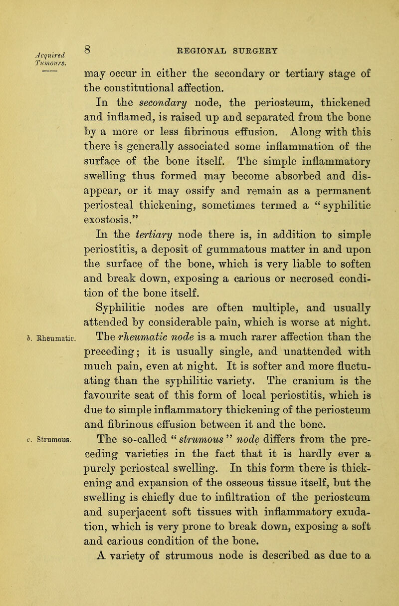 ■Icquired ^ REGIONAL STJRaERY Tumours. may occur in either tlie secondary or tertiary stage of tlie constitutional affection. In the secondary node, the periosteum, thickened and inflamed, is raised up and separated from the bone by a more or less fibrinous effusion. Along with this there is generally associated some inflammation of the surface of the bone itself. The simple inflammatory swelling thus formed may become absorbed and dis- appear, or it may ossify and remain as a permanent periosteal thickening, sometimes termed a  syphilitic exostosis. In the tertiary node there is, in addition to simple periostitis, a deposit of gummatous matter in and upon the surface of the bone, which is very liable to soften and break down, exposing a carious or necrosed condi- tion of the bone itself. Syphilitic nodes are often multiple, and usually attended by considerable pain, which is worse at night. 1). Eheumatic. The rheumatic node is a much rarer affection than the preceding; it is usually single, and unattended with much pain, even at night. It is softer and more fluctu- ating than the syphilitic variety. The cranium is the favourite seat of this form of local periostitis, which is due to simple inflammatory thickening of the periosteum and fibrinous effusion between it and the bone. c. strumous. The so-callod  strumous  node differs from the pre- ceding varieties in the fact that it is hardly ever a purely periosteal swelling. In this form there is thick- ening and expansion of the osseous tissue itself, but the swelling is chiefly due to infiltration of the periosteum and superjacent soft tissues with inflammatory exuda- tion, which is very prone to break down, exposing a soft and carious condition of the bone. A variety of strumous node is described as due to a