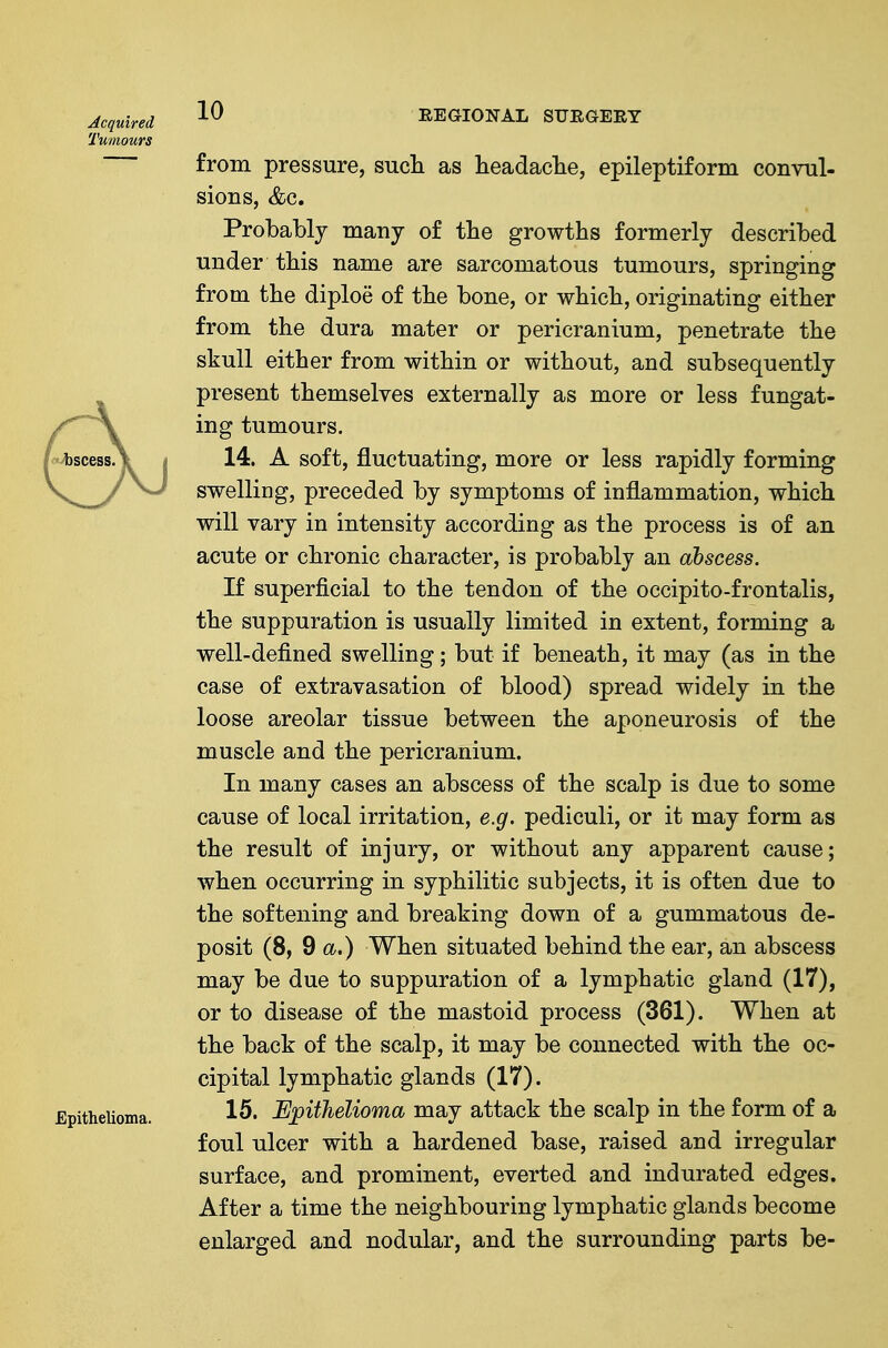 Acquired REGIONAL STJRGEEY Tumours from pressure, sucli as headaclie, epileptiform convul- sions, &c. Probably many of the growths formerly described under this name are sarcomatous tumours, springing from the diploe of the bone, or which, originating either from the dura mater or pericranium, penetrate the skull either from within or without, and subsequently present themselves externally as more or less fungat- ing tumours. 14. A soft, fluctuating, more or less rapidly forming swelling, preceded by symptoms of inflammation, which will vary in intensity according as the process is of an acute or chronic character, is probably an abscess. If superficial to the tendon of the occipito-frontalis, the suppuration is usually limited in extent, forming a well-defined swelling; but if beneath, it may (as in the case of extravasation of blood) spread widely in the loose areolar tissue between the aponeurosis of the muscle and the pericranium. In many cases an abscess of the scalp is due to some cause of local irritation, e.g. pediculi, or it may form as the result of injury, or without any apparent cause; when occurring in syphilitic subjects, it is often due to the softening and breaking down of a gummatous de- posit (8, da.) When situated behind the ear, an abscess may be due to suppuration of a lymphatic gland (17), or to disease of the mastoid process (361). When at the back of the scalp, it may be connected with the oc- cipital lymphatic glands (17). 15. Epithelioma may attack the scalp in the form of a foul ulcer with a hardened base, raised and irregular surface, and prominent, everted and indurated edges. After a time the neighbouring lymphatic glands become enlarged and nodular, and the surrounding parts be-