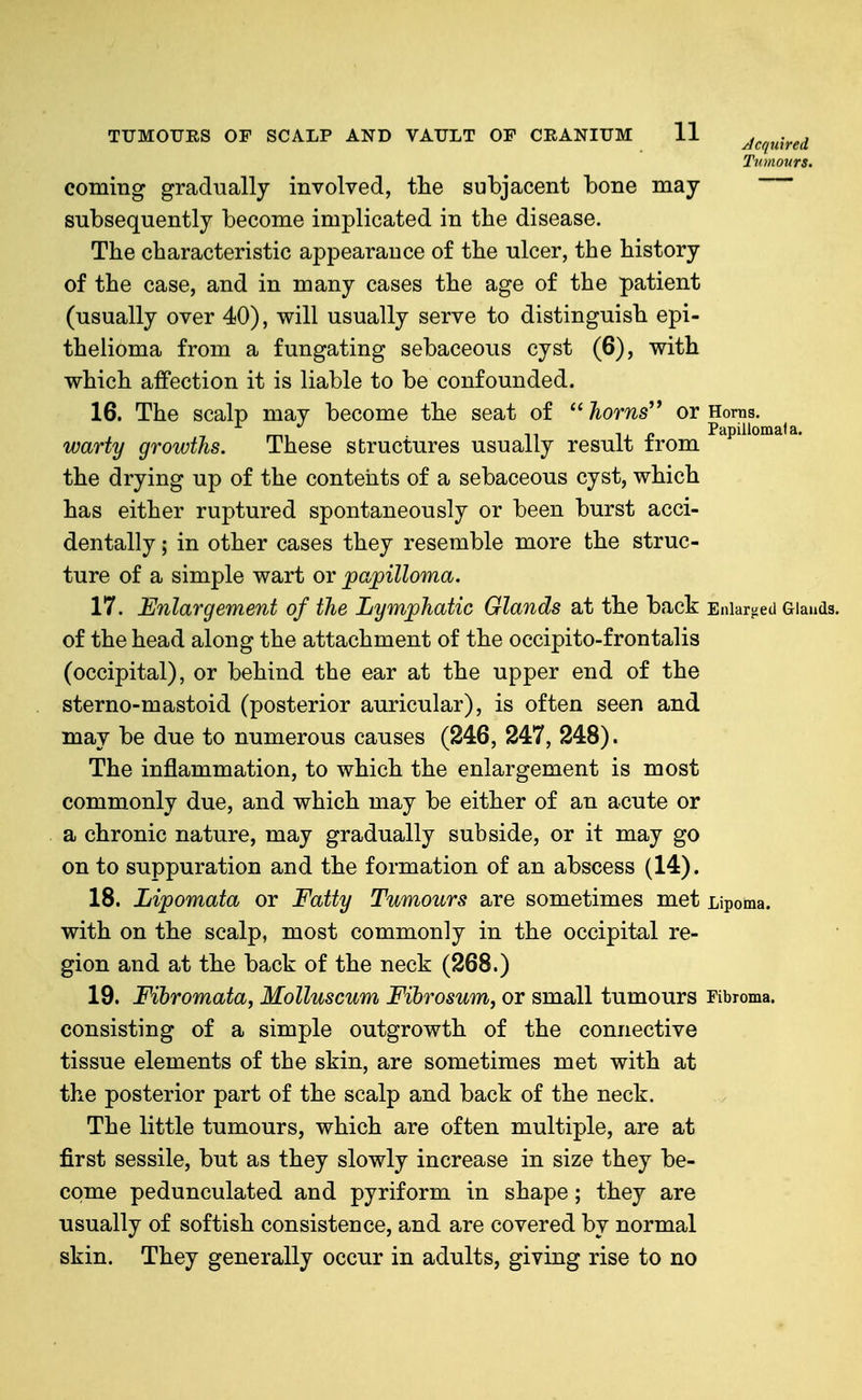 Tumours. coming gradually involved, tlie subjacent bone may subsequently become implicated in the disease. The characteristic appearance of the ulcer, the history of the case, and in many cases the age of the patient (usually over 40), will usually serve to distinguish epi- thelioma from a fungating sebaceous cyst (6), with which affection it is liable to be confounded. 16. The scalp may become the seat of  horns'* or Homs. rr., n IX Papillomata. warty growths. These structures usually result trom the drying up of the contents of a sebaceous cyst, which has either ruptured spontaneously or been burst acci- dentally ; in other cases they resemble more the struc- ture of a simple wart or papilloma. 17. Enlargement of the Lymphatic Glands at the back Enlarged Giauds. of the head along the attachment of the occipito-frontalis (occipital), or behind the ear at the upper end of the sterno-mastoid (posterior auricular), is often seen and may be due to numerous causes (246, 247, 248). The inflammation, to which the enlargement is most commonly due, and which may be either of an acute or a chronic nature, may gradually subside, or it may go on to suppuration and the formation of an abscess (14). 18. Lipomata or Fatty Tumours are sometimes met Lipoma, with on the scalp, most commonly in the occipital re- gion and at the back of the neck (268.) 19. Fibromata, Molluscum Fibrosum, or small tumours ribroma. consisting of a simple outgrowth of the connective tissue elements of the skin, are sometimes met with at the posterior part of the scalp and back of the neck. The little tumours, which are often multiple, are at first sessile, but as they slowly increase in size they be- come pedunculated and pyriform in shape; they are usually of softish consistence, and are covered by normal skin. They generally occur in adults, giving rise to no