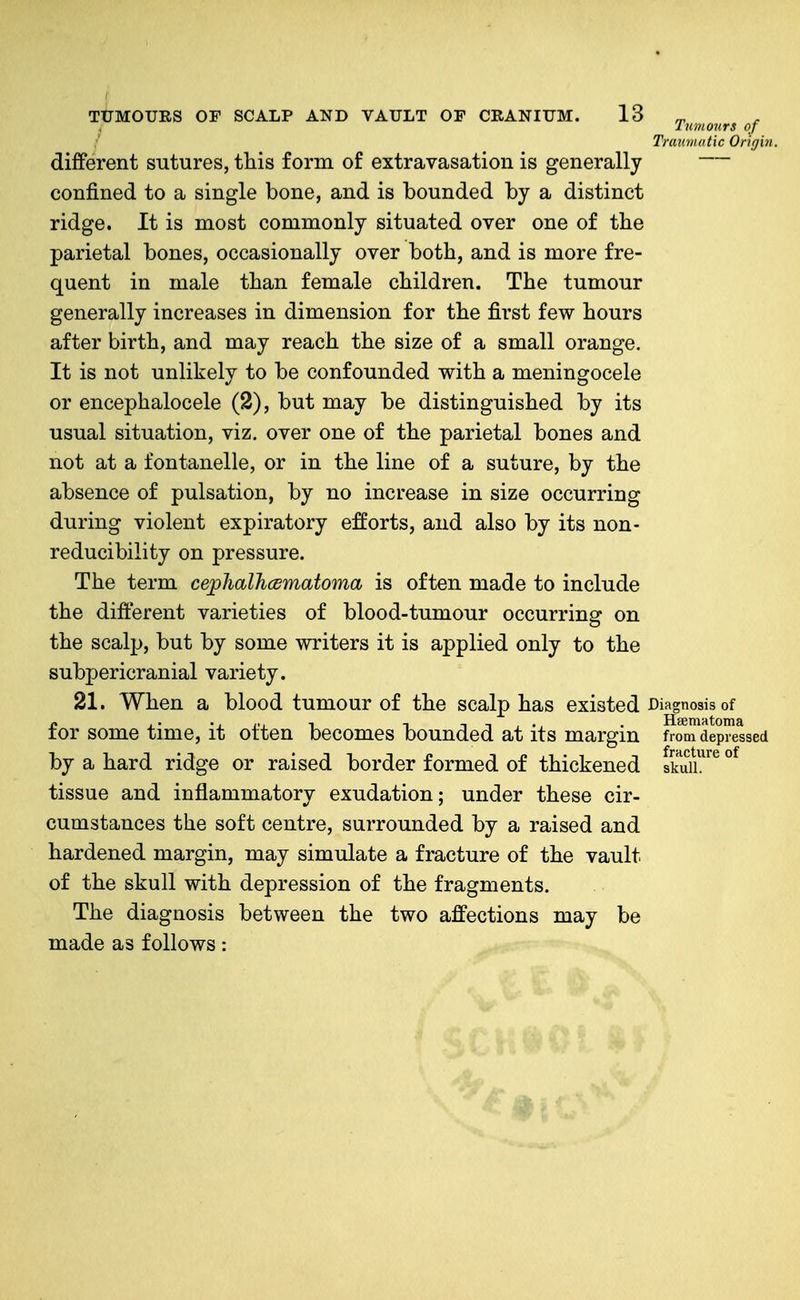 Tumours of TrauiiKttic Origvi. different sutures, this form of extravasation is generally confined to a single bone, and is bounded by a distinct ridge. It is most commonly situated over one of the parietal bones, occasionally over both, and is more fre- quent in male than female children. The tumour generally increases in dimension for the first few hours after birth, and may reach the size of a small orange. It is not unlikely to be confounded with a meningocele or encephalocele (2), but may be distinguished by its usual situation, viz. over one of the parietal bones and not at a fontanelle, or in the line of a suture, by the absence of pulsation, by no increase in size occurring during violent expiratory efforts, and also by its non- reducibility on pressure. The term cephalhcsmatoma is often made to include the difterent varieties of blood-tumour occurring on the scalp, but by some writers it is applied only to the subpericranial variety. 21. When a blood tumour of the scalp has existed Diagnosis of for some time, it often becomes bounded at its margin from depressed by a hard ridge or raised border formed of thickened skuu!^^ tissue and inflammatory exudation; under these cir- cumstances the soft centre, surrounded by a raised and hardened margin, may simulate a fracture of the vault of the skull with depression of the fragments. The diagnosis between the two affections may be made as follows: