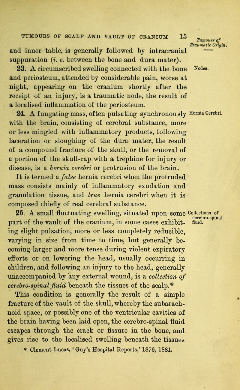 Tumours of Traumatic Origin. and inner table, is generally followed by intracranial — suppuration (^. e. between the bone and dura mater). 23. A circumscribed swelling connected with the bone Nodes, and periosteum, attended by considerable pain, worse at night, appearing on the cranium shortly after the receipt of an injury, is a traumatic node, the result of a localised inflammation of the periosteum. 24. A f ungating mass, of ten pulsa.ting synchronously Hemia Cerebri, with the brain, consisting of cerebral substance, more or less mingled with inflammatory products, following laceration or sloughing of the dura mater, the result of a compound fracture of the skull, or the removal of a portion of the skull-cap with a trephine for injury or disease, is a hernia cerebri or protrusion of the brain. It is termed a false hernia cerebri when the protruded mass consists mainly of inflammatory exudation and granulation tissue, and true hernia cerebri when it is composed chiefly of real cerebral substance. 25. A small fluctuating swelling, situated upon some Collections of 7 1 •i cerebro-spinal part of the vault of the cranium, m some cases exhibit- fluid, ing slight pulsation, more or less completely reducible, varying in size from time to time, but generally be- coming larger and more tense during violent expiratory efforts or on lowering the head, usually occurring in children, and following an injury to the head, generally unaccompanied by any external wound, is a collection of cerebrospinal fluid beneath the tissues of the scalp.* This condition is generally the result of a simple fracture of the vault of the skull, whereby the subarach- noid space, or possibly one of the ventricular cavities of the brain having been laid open, the cerebro-spinal fluid escapes through the crack or fissure in the bone, and gives rise to the localised swelling beneath the tissues * Clement Lucas, * Guy's Hospital Reports,' 1876, 1881.