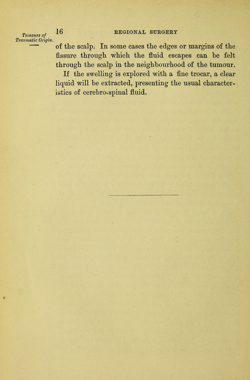 Tumours of Traumatic Origin. 16 REGIONAL SURGERY of the scalp. In some cases the edges or margins of the fissure through which the fluid escapes can be felt through the scalp in the neighbourhood of the tumour. If the swelling is explored with a fine trocar, a clear liquid will be extracted, presenting the usual character- istics of cerebro-spinal fluid.