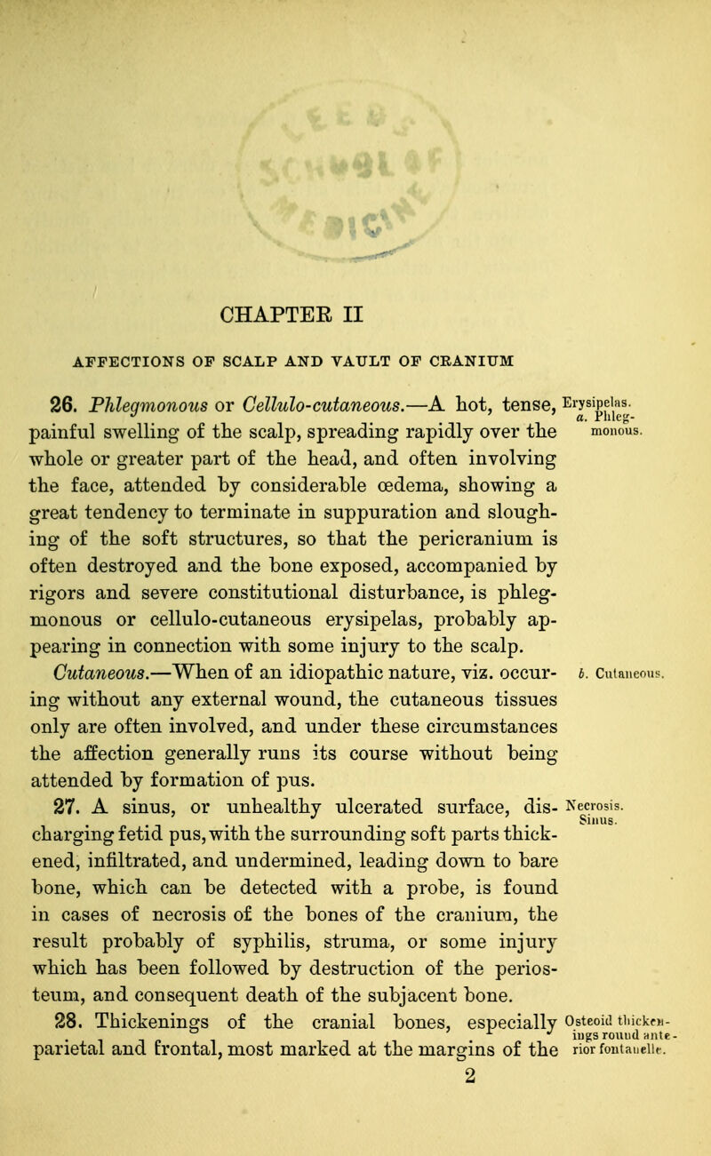 CHAPTEE II AFFECTIONS OF SCALP AND VAULT OF CRANIUM 26. Phlegmonous or Cellulo-cutaneous.—A hot, tense, ^^'y^^^f/,'^^; painful swelling of the scalp, spreading rapidly over the monous. whole or greater part of the head, and often involving the face, attended by considerable oedema, showing a great tendency to terminate in suppuration and slough- ing of the soft structures, so that the pericranium is often destroyed and the bone exposed, accompanied by rigors and severe constitutional disturbance, is phleg- monous or cellulo-cutaneous erysipelas, probably ap- pearing in connection with some injury to the scalp. Cutaneous.—When of an idiopathic nature, viz. occur- i. Cutaneous, ing without any external wound, the cutaneous tissues only are often involved, and under these circumstances the affection generally runs its course without being attended by formation of pus. 27. A sinus, or unhealthy ulcerated surface, dis- Necrosis, charging fetid pus, with the surrounding soft parts thick- ened, infiltrated, and undermined, leading down to bare bone, which can be detected with a probe, is found in cases of necrosis of the bones of the cranium, the result probably of syphilis, struma, or some injury which has been followed by destruction of the perios- teum, and consequent death of the subjacent bone. 28. Thickenings of the cranial bones, especially Osteoid tiiickfn- J. ./ jygg round ante parietal and trontai, most marked at the margins of the rior fontaueiif. 2