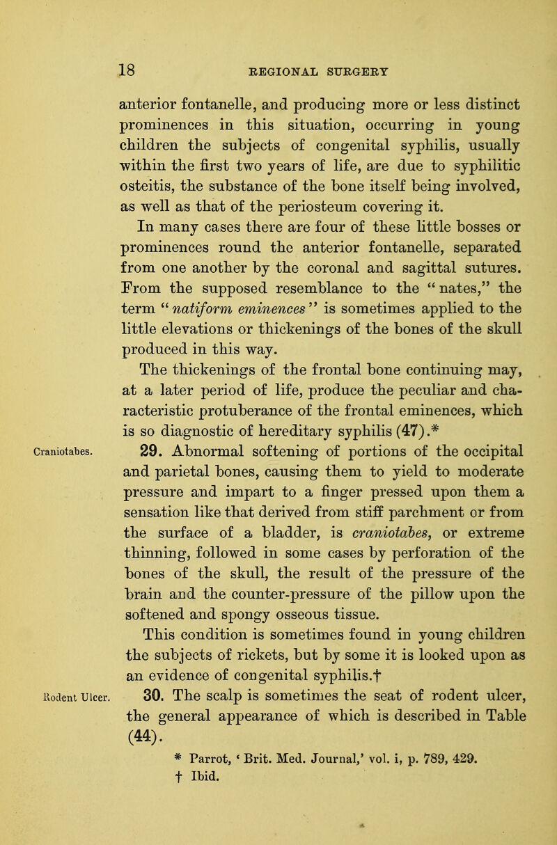 anterior fontanelle, and producing more or less distinct prominences in this situation, occurring in young children the subjects of congenital syphilis, usually within the first two years of life, are due to syphilitic osteitis, the substance of the bone itself being involved, as well as that of the periosteum covering it. In many cases there are four of these little bosses or prominences round the anterior fontanelle, separated from one another by the coronal and sagittal sutures. From the supposed resemblance to the  nates, the term ^^natiform eminences is sometimes applied to the little elevations or thickenings of the bones of the skull produced in this way. The thickenings of the frontal bone continuing may, at a later period of life, produce the peculiar and cha- racteristic protuberance of the frontal eminences, which is so diagnostic of hereditary syphilis (47) .* Craniotabes. 29. Abnormal softening of portions of the occipital and parietal bones, causing them to yield to moderate pressure and impart to a finger pressed upon them a sensation like that derived from stiff parchment or from the surface of a bladder, is craniotabes, or extreme thinning, followed in some cases by perforation of the bones of the skull, the result of the pressure of the brain and the counter-pressure of the pillow upon the softened and spongy osseous tissue. This condition is sometimes found in young children the subjects of rickets, but by some it is looked upon as an evidence of congenital syphilis.t iiodent Ulcer. 30. The scalp is sometimes the seat of rodent ulcer, the general appearance of which is described in Table (44). * Parrot, * Brit. Med. Journal/ vol. i, p. 789, 429. t Ibid.