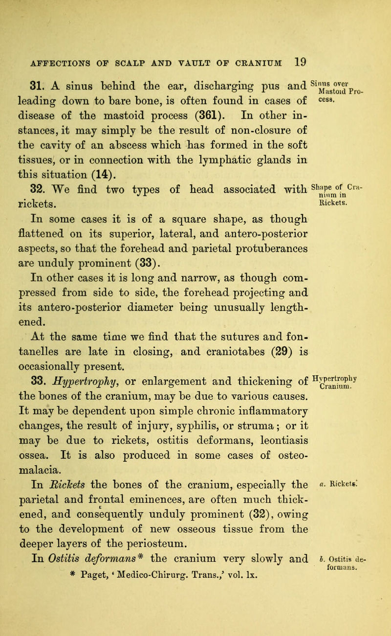 31. A sinus behind the ear, discharging pus and ^^'jlJ'^gJ'JjS'^pro leading down to bare bone, is often found in cases of <=^S8. disease of the mastoid process (361). In other in- stances, it may simply be the result of non-closure of the cavity of an abscess which has formed in the soft tissues, or in connection with the lymphatic glands in this situation (14). 32. We find two types of head associated with ^'^''P^ ^ nmm in rickets. Rickets. In some cases it is of a square shape, as though flattened on its superior, lateral, and antero-posterior aspects, so that the forehead and parietal protuberances are unduly prominent (33). In other cases it is long and narrow, as though com- pressed from side to side, the forehead projecting and its antero-posterior diameter being unusually length- ened. At the same time we find that the sutures and fon- tanelles are late in closing, and craniotabes (29) is occasionally present. 33. Hypertrophy, or enlargement and thickening of ^J^^-ani'i^m^^ the bones of the cranium, may be due to various causes. It may be dependent upon simple chronic inflammatory changes, the result of injury, syphilis, or struma; or it may be due to rickets, ostitis deformans, leontiasis ossea. It is also produced in some cases of osteo- malacia. In Bichets the bones of the cranium, especially the «• Rickets. parietal and frontal eminences, are often much thick- ened, and consequently unduly prominent (32), owing to the development of new osseous tissue from the deeper layers of the periosteum. In Ostitis deformans * the cranium very slowly and i. Ostitis de- foioians. * Paget, ' Medico-Chirurg. Trans./ vol. Ix.