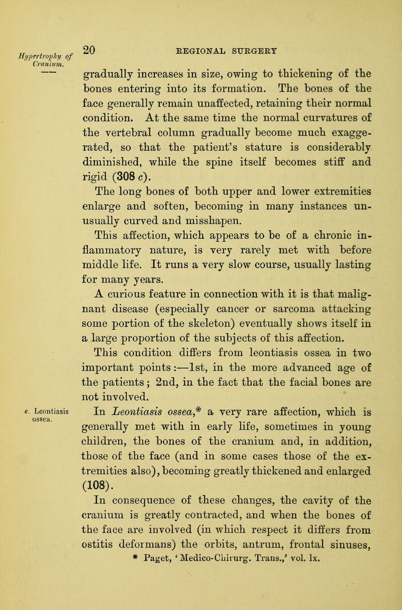 Hypertroj)hy of Cranivm. 20 EEGIONAl, ST7EGERT e. Leontiasis ossea. gradually increases in size, owing to thickening of the bones entering into its formation. The bones of the face generally remain unaffected, retaining their normal condition. At the same time the normal curvatures of the vertebral column gradually become much exagge- rated, so that the patient's stature is considerably diminished, vi/'hile the spine itself becomes stiff and rigid (308 c). The long bones of both upper and lower extremities enlarge and soften, becoming in many instances un- usually curved and misshapen. This affection, which appears to be of a chronic in- flammatory nature, is very rarely met with before middle life. It runs a very slow course, usually lasting for many years. A curious feature in connection with it is that malig- nant disease (especially cancer or sarcoma attacking some portion of the skeleton) eventually shows itself in a large proportion of the subjects of this affection. This condition differs from leontiasis ossea in two important points:—1st, in the more advanced age of the patients ; 2nd, in the fact that the facial bones are not involved. In Leontiasis ossea,^ a very rare affection, which is generally met with in early life, sometimes in young children, the bones of the cranium and, in addition, those of the face (and in some cases those of the ex- tremities also), becoming greatly thickened and enlarged (108). In consequence of these changes, the cavity of the cranium is greatly contracted, and when the bones of the face are involved (in which respect it differs from ostitis defoimans) the orbits, antrum, frontal sinuses,