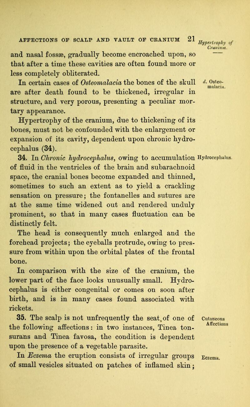 Ilypertiophii of Cranium. (I. Osteo- malacia. and nasal fossse, gradually become encroached upon, so that after a time these cavities are often found more or less completely obliterated. In certain cases of Osteomalacia the bones of the skull are after death found to be thickened, irregular in structure, and very porous, presenting a peculiar nior- tary appearance. Hypertrophy of the cranium, due to thickening of its bones, must not be confounded with the enlargement or expansion of its cavity, dependent upon chronic hydro- cephalus (34). 34. In Chronic hydrocejplcalus, owing to accumulation Hydrocephalus, of fluid in the ventricles of the brain and subarachnoid space, the cranial bones become expanded and thinned, sometimes to such an extent as to yield a crackling sensation on pressure; the fontanelles and sutures are at the same time widened out and rendered unduly prominent, so that in many cases fluctuation can be distinctly felt. The head is consequently much enlarged and the forehead projects; the eyeballs protrude, owing to pres- sure from within upon the orbital plates of the frontal bone. In comparison with the size of the cranium, the lower part of the face looks unusually small. Hydro- cephalus is either congenital or comes on soon after birth, and is in many cases found associated with rickets. 35. The scalp is not unfrequently the seat, of one of the following affections: in two instances. Tinea ton- surans and Tinea favosa, the condition is dependent upon the presence of a vegetable parasite. In Eczema the eruption consists of irregular groups of small vesicles situated on patches of inflamed skin j Cutaneous Affections EczeniH.
