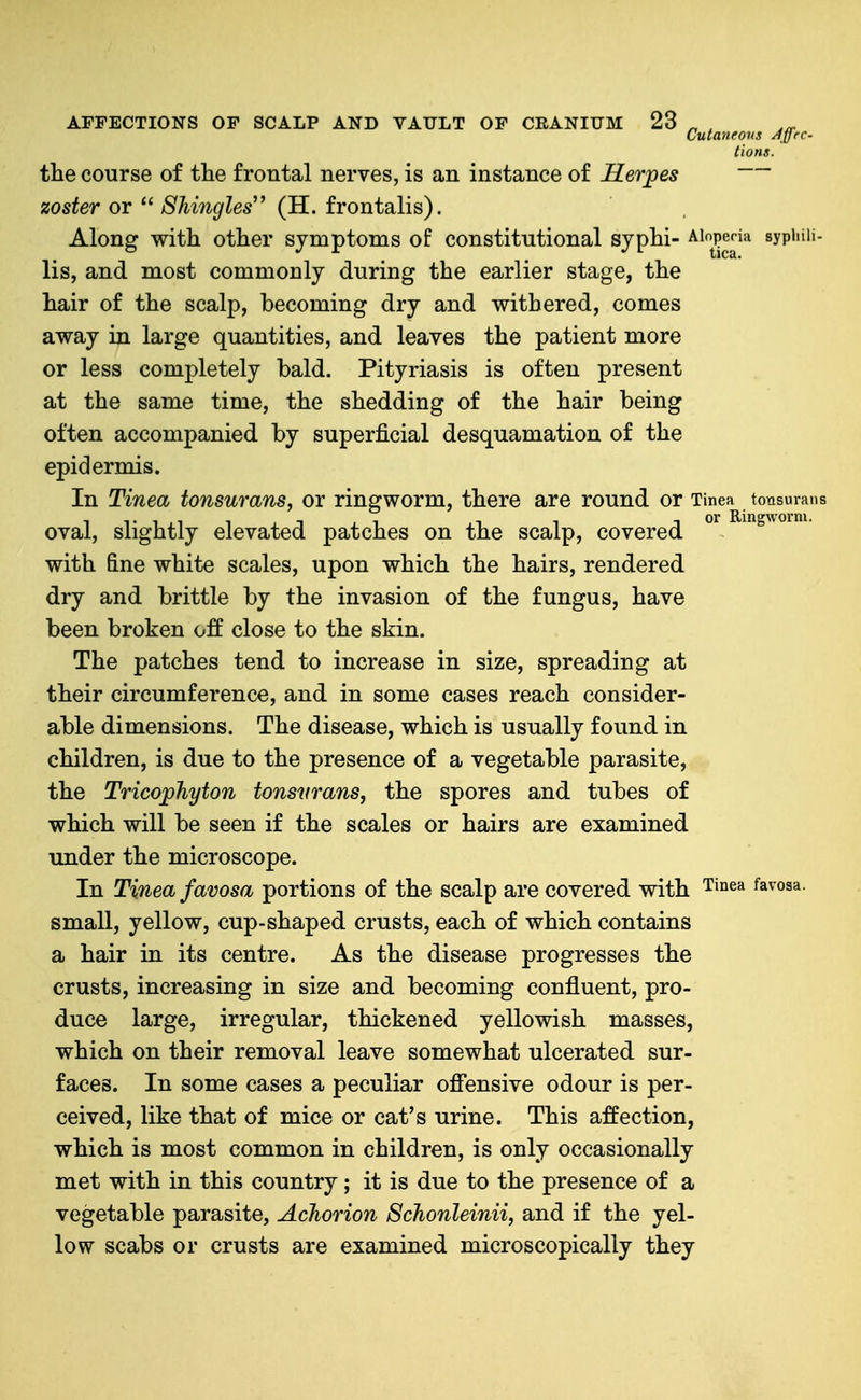 Cutaneous Ayrc- tions. the course of the frontal nerves, is an instance of Herpes zoster or  Shingles'* (H. frontalis). Along with other symptoms of constitutional syphi- ^^p^^^^ sypiiiii- lis, and most commonly during the earlier stage, the hair of the scalp, becoming dry and withered, comes away in large quantities, and leaves the patient more or less completely bald. Pityriasis is often present at the same time, the shedding of the hair being often accompanied by superficial desquamation of the epidermis. In Tinea tonsurans, or ringworm, there are round or Tinea tonsurans oval, slightly elevated patches on the scalp, covered with &ne white scales, upon which the hairs, rendered dry and brittle by the invasion of the fungus, have been broken off close to the skin. The patches tend to increase in size, spreading at their circumference, and in some cases reach consider- able dimensions. The disease, which is usually found in children, is due to the presence of a vegetable parasite, the Tricophyton tonsurans, the spores and tubes of which will be seen if the scales or hairs are examined under the microscope. In Tinea favosa portions of the scalp are covered with Tinea favosa, small, yellow, cup-shaped crusts, each of which contains a hair in its centre. As the disease progresses the crusts, increasing in size and becoming confluent, pro- duce large, irregular, thickened yellowish masses, which on their removal leave somewhat ulcerated sur- faces. In some cases a peculiar ofi'ensive odour is per- ceived, like that of mice or cat's urine. This affection, which is most common in children, is only occasionally met with in this country; it is due to the presence of a vegetable parasite, Achorion Schonleinii, and if the yel- low scabs or crusts are examined microscopically they