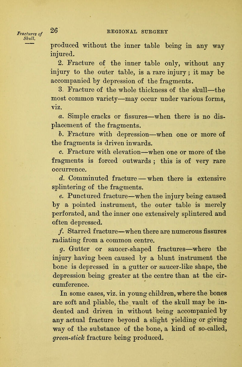 Fractures of REGIONAL SURGERY Skull. produced without tlie inner table being in any way injured. 2. Fracture of tbe inner table only, witbout any injury to tbe outer table, is a rare injury; it may be accompanied by depression of the fragments. 3. Fracture of the whole thickness of the skull—the most common variety—may occur under various forms, viz. a. Simple cracks or fissures—when there is no dis- placement of the fragments. h. Fracture with depression—when one or more of the fragments is driven inwards. c. Fracture with elevation—when one or more of the fragments is forced outwards ; this is of very rare occurrence. d. Comminuted fracture — when there is extensive splintering of the fragments. e. Punctured fracture—when the injury being caused by a pointed instrument, the outer table is merely perforated, and the inner one extensively splintered and often depressed. /. Starred fracture—when there are numerous fissures radiating from a common centre. g. Gutter or saucer-shaped fractures—where the injury having been caused by a blunt instrument the bone is depressed in a gutter or saucer-like shape, the depression being greater at the centre than at the cir- cumference. In some cases, viz. in young children, where the bones are soft and pliable, the vault of the skull may be in- dented and driven in without being accompanied by any actual fracture beyond a slight yielding or giving way of the substance of the bone, a kind of so-called, green-stick fracture being produced.