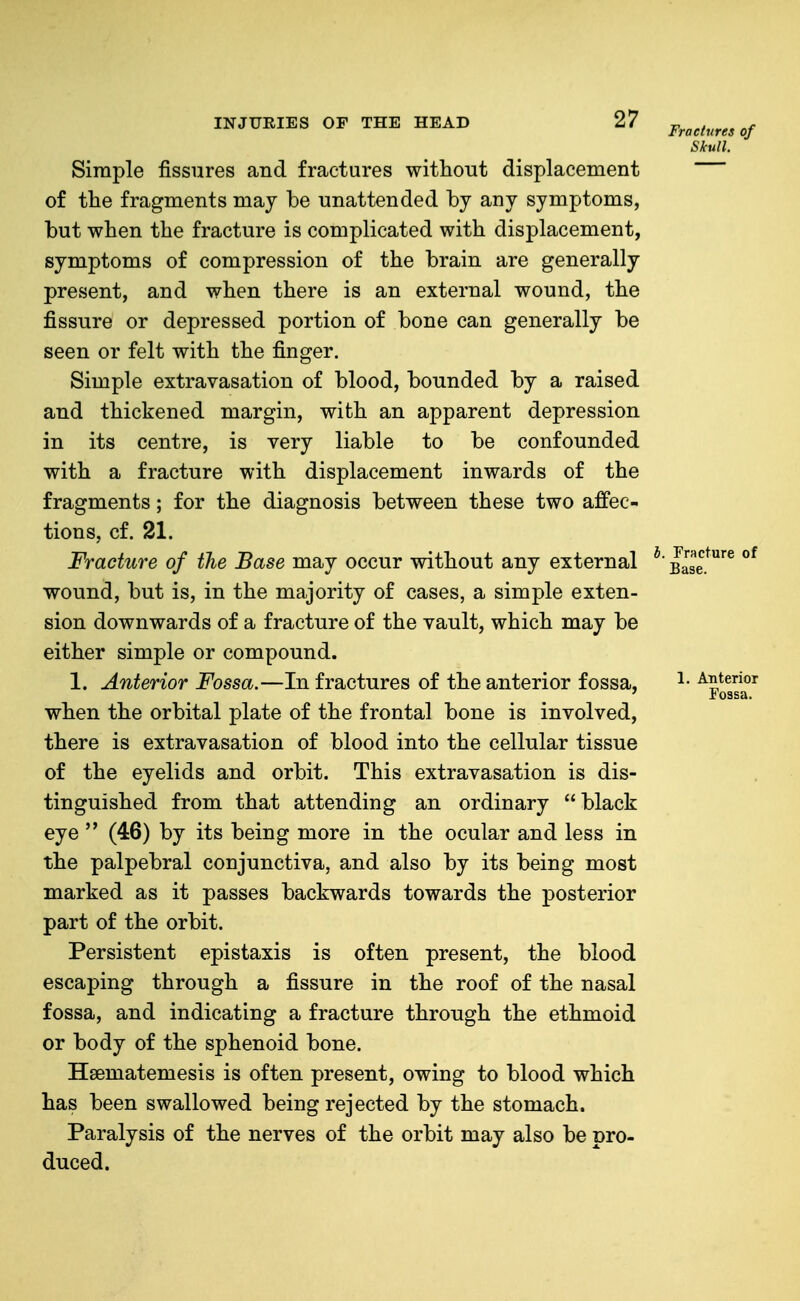Simple fissures and fractures without displacement of the fragments maj be unattended by any symptoms, but when the fracture is complicated with displacement, symptoms of compression of the brain are generally present, and when there is an external wound, the fissure or depressed portion of bone can generally be seen or felt with the finger. Simple extravasation of blood, bounded by a raised and thickened margin, with an apparent depression in its centre, is very liable to be confounded with a fracture with displacement inwards of the fragments; for the diagnosis between these two aJffec- tions, cf. 21. Fracture of the Base may occur without any external * wound, but is, in the majority of cases, a simple exten- sion downwards of a fracture of the vault, which may be either simple or compound. 1. Anterior Fossa.—In fractures of the anterior fossa, when the orbital plate of the frontal bone is involved, there is extravasation of blood into the cellular tissue of the eyelids and orbit. This extravasation is dis- tinguished from that attending an ordinary black eye  (46) by its being more in the ocular and less in the palpebral conjunctiva, and also by its being most marked as it passes backwards towards the posterior part of the orbit. Persistent epistaxis is often present, the blood escaping through a fissure in the roof of the nasal fossa, and indicating a fracture through the ethmoid or body of the sphenoid bone. Hsematemesis is often present, owing to blood which has been swallowed being rejected by the stomach. Paralysis of the nerves of the orbit may also be pro- duced.