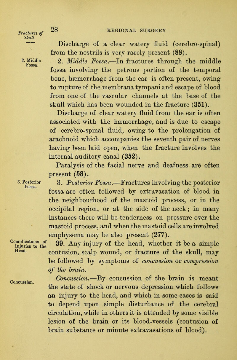 Fractures of Skull. 2. Middle Fossa. 28 REGIONAL SURGERY 3. Posterior Complications of Injuries to the Head, Concussion. Discharge of a clear watery fluid (cerebro-spinal) from ttie nostrils is very rarely present (88). 2. Middle Fossa.—In fractures througli the middle fossa involving the petrous portion of the temporal bone, haemorrhage from the ear is often present, owing to rupture of the membrana tympani and escape of blood from one of the vascular channels at the base of the skull which has been wounded in the fracture (351). Discharge of clear watery fluid from the ear is often associated with the haemorrhage, and is due to escape of cerebro-spinal fluid, owing to the prolongation of arachnoid which accompanies the seventh pair of nerves having been laid open, when the fracture involves the internal auditory canal (352). Paralysis of the facial nerve and deafness are often present (58). 3. Posterior Fossa.—Fractures involving the posterior fossa are often followed by extravasation of blood in the neighbourhood of the mastoid process, or in the occipitarregion, or at the side of the neck; in many instances there will be tenderness on pressure over the mastoid process, and when the mastoid cells are involved emphysema may be also present (277). 39. Any injury of the head, whether it be a simple contusion, scalp wound, or fracture of the skull, may be followed by symptoms of concussion or compression of the brain. Concussion.—By concussion of the brain is meant the state of shock or nervous depression which follows an injury to the head, and which in some cases is said to depend upon simple disturbance of the cerebral circulation, while in others it is attended by some visible lesion of the brain or its blood-vessels (contusion of brain substance or minute extravasations of blood).