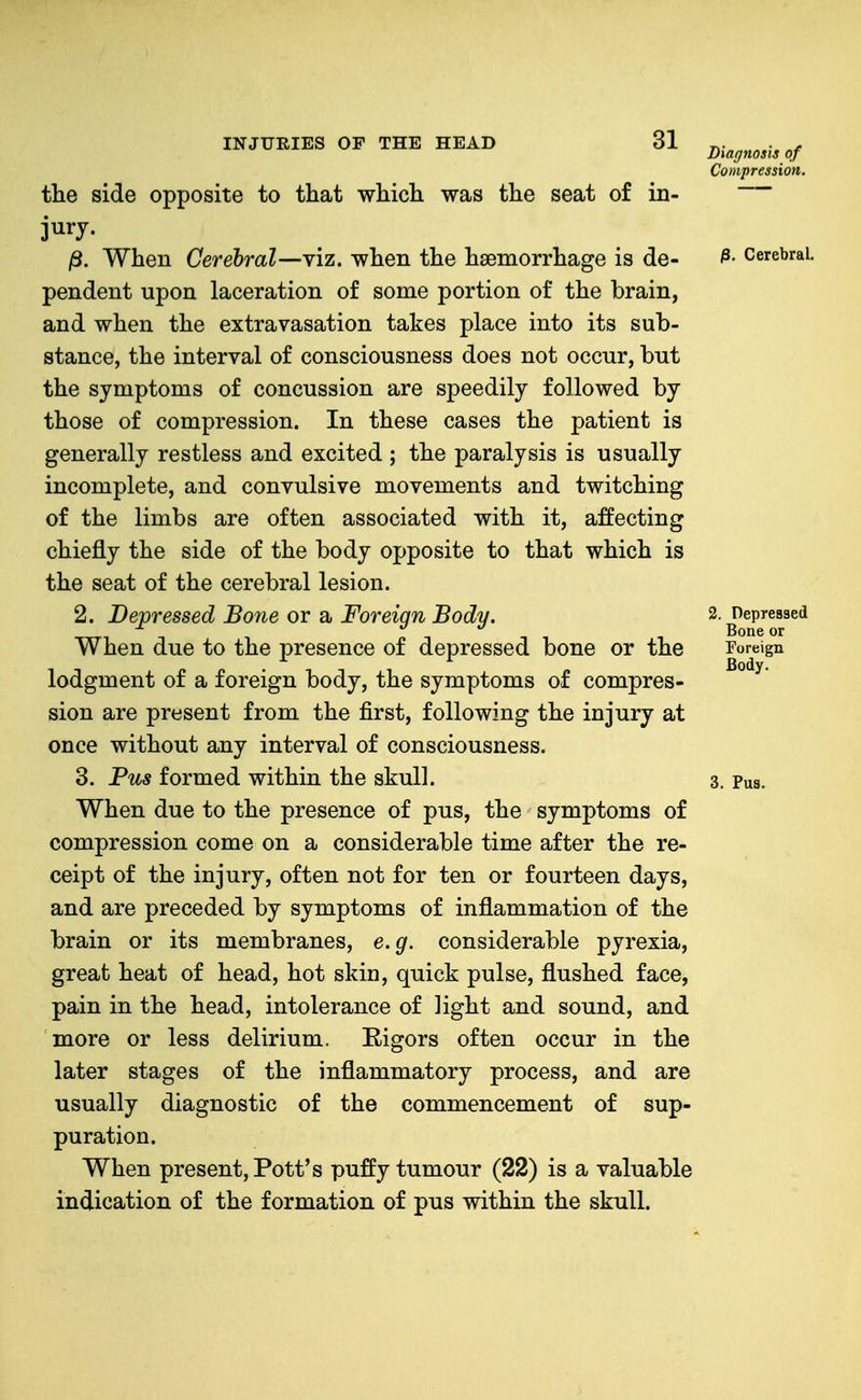 the side opposite to that which was the seat of in- jury. j8. When Cerebral—viz. when the haemorrhage is de- pendent upon laceration of some portion of the brain, and when the extravasation takes place into its sub- stance, the interval of consciousness does not occur, but the symptoms of concussion are speedily followed by those of compression. In these cases the patient is generally restless and excited ; the paralysis is usually incomplete, and convulsive movements and twitching of the limbs are often associated with it, affecting chiefly the side of the body opposite to that which is the seat of the cerebral lesion. 2. Depressed Bone or a Foreign Body. When due to the presence of depressed bone or the lodgment of a foreign body, the symptoms of compres- sion are present from the first, following the injury at once without any interval of consciousness. 3. Pus formed within the skull. When due to the presence of pus, the symptoms of compression come on a considerable time after the re- ceipt of the injury, often not for ten or fourteen days, and are preceded by symptoms of inflammation of the brain or its membranes, e.g. considerable pyrexia, great heat of head, hot skin, quick pulse, flushed face, pain in the head, intolerance of light and sound, and more or less delirium. Rigors often occur in the later stages of the inflammatory process, and are usually diagnostic of the commencement of sup- puration. When present, Pott's puffy tumour (22) is a valuable indication of the formation of pus within the skull. Diagnosis of Compression. ^, Cerebral. 2. Depressed Bone or Foreign Body. 3. Pus.