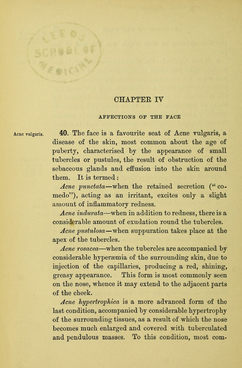 CHAPTEE ly AFFECTIONS OF THE FACE Acne vulgaris. 40. The face is a favourite seat of Acne vulgaris, a disease of the skin, most common about the age of puberty, characterised by the appearance of small tubercles or pustules, the result of obstruction of the sebaceous glands and effusion into the skin around them. It is termed: Acne 'punctata—when the retained secretion co- medo), acting as an irritant, excites only a slight amount of inflammatory redness. Acne indurata—when in addition to redness, there is a considerable amount of exudation round the tubercles. Acne pustulosa—when suppuration takes place at the apex of the tubercles. Acne rosacea—when the tubercles are accompanied by considerable hyperaemia of the surrounding skin, due to injection of the capillaries, producing a red, shining, greasy appearance. This form is most commonly seen on the nose, whence it may extend to the adjacent parts of the cheek. Acne hyjpertrojpMca is a more advanced form of the last condition, accompanied by considerable hypertrophy of the surrounding tissues, as a result of which the nose becomes much enlarged and covered with tuberculated and pendulous masses. To this condition, most com-