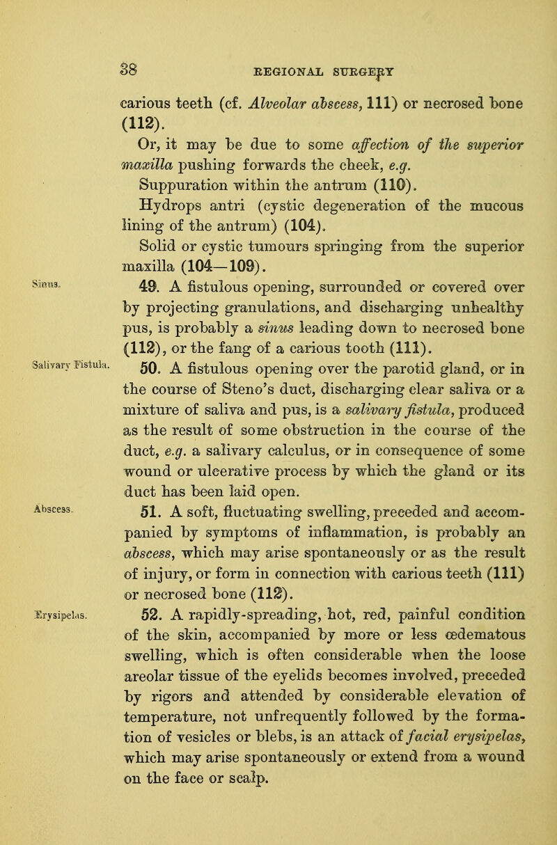 S8 carious teetli (c£. Alveolar abscess. 111) or necrosed bone (112). Or, it may be due to some affection of the superior maxilla pushing forwards tlie cheek, e.g. Suppuration within the antrum (110). Hydrops antri (cystic degeneration of the mucous lining of the antrum) (104). Solid or cystic tumours springing from the superior maxilla (104—109). 49. A fistulous opening, surrounded or covered over by projecting granulations, and discharging unhealthy pus, is probably a sinus leading down to necrosed bone (112), or the fang of a carious tooth (111). 50. A fistulous opening over the parotid gland, or in the course of Steno's duct, discharging clear saliva or a mixture of saliva and pus, is a salivary fistula, produced as the result of some obstruction in the course of the duct, e.g. a salivary calculus, or in consequence of some wound or ulcerative process by which the gland or its duct has been laid open. 51. A soft, fluctuating swelling, preceded and accom- panied by symptoms of infiammation, is probably an abscess, which may arise spontaneously or as the result of injury, or form in connection with carious teeth (111) or necrosed bone (112). 52. A rapidly-spreading, hot, red, painful condition of the skin, accompanied by more or less cedematous swelling, which is often considerable when the loose areolar tissue of the eyelids becomes involved, preceded by rigors and attended by considerable elevation of temperature, not unfrequently followed by the forma- tion of vesicles or blebs, is an attack oi facial erysipelas, which may arise spontaneously or extend from a wound on the face or scalp.