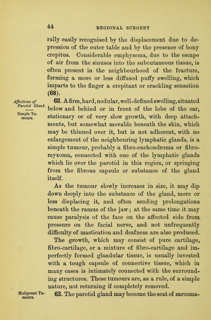 rally easily recognised by the displacement due to de- pression of the outer table and by the presence of bony crepitus. Considerable emphysema, due to the escape of air from the sinuses into the subcutaneous tissue, is often present in the neighbourhood of the fracture, forming a more or less diffused puffy swelling, which imparts to the finger a crepitant or crackling sensation (68). Affections of 62. A firm, hard, nodular, well-defined swelling, situated aroj^ a . {^gj^^ behind or in front of the lobe of the ear, ^^ours!'^' stationary or of very slow growth, with deep attach- ments, but somewhat movable beneath the skin, which may be thinned over it, but is not adherent, with no enlargement of the neighbouring lymphatic glands, is a simple tumour, probably a fibro-enchondroma or fibro- myxoma, connected with one of the lymphatic glands which lie over the parotid in this region, or springing from the fibrous capsule or substance of the gland itself. As the tumour slowly increases in size, it may dip down deeply into the substance of the gland, more or less displacing it, and often sending prolongations beneath the ramus of the jaw; at the same time it may cause paralysis of the face on the affected side from pressure on the facial nerve, and not unfrequently difficulty of mastication and deafness are also produced. The growth, which may consist of pure cartilage, fibro-cartilage, or a mixture of fibro-cartilage and im- perfectly formed glandular tissue, is usually invested with a tough capsule of connective tissue, which in many cases is intimately connected with the surround- ing structures. These tumours are, as a rule, of a simple nature, not returning if completely removed. M^igjjant Tu- §3^ rj\^Q parotid gland may become the seat of sarcoma-
