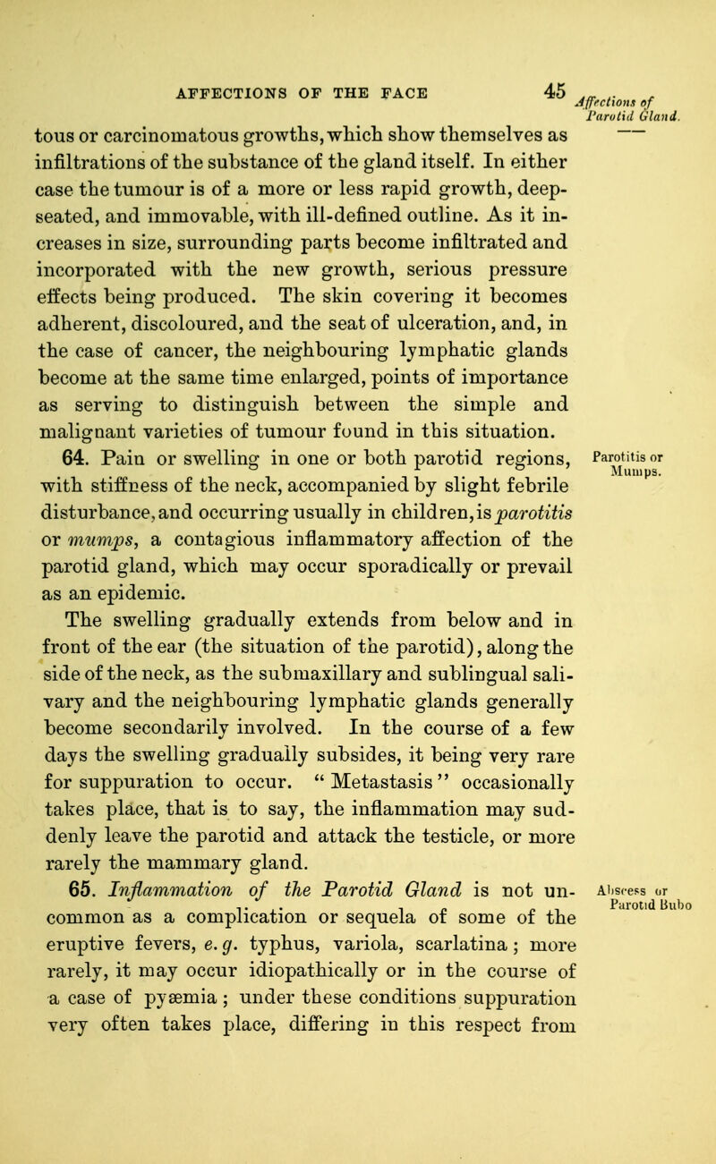 Jfffctions of d Gla Parotitis or Mumps. AFFECTIONS OF THE FACE 45 I'arotiil Ciland. tous or carcinomatoTis growths, wMch show themselves as infiltrations of the substance of the gland itself. In either case the tumour is of a more or less rapid growth, deep- seated, and immovable, with ill-defined outline. As it in- creases in size, surrounding parts become infiltrated and incorporated with the new growth, serious pressure effects being produced. The skin covering it becomes adherent, discoloured, and the seat of ulceration, and, in the case of cancer, the neighbouring lymphatic glands become at the same time enlarged, points of importance as serving to distinguish between the simple and malignant varieties of tumour found in this situation. 64. Pain or swelling in one or both parotid regions, with stiffness of the neck, accompanied by slight febrile disturbance, and occurring usually in children,isparo^ih's or mumps, a contagious inflammatory affection of the parotid gland, which may occur sporadically or prevail as an epidemic. The swelling gradually extends from below and in front of the ear (the situation of the parotid), along the side of the neck, as the submaxillary and sublingual sali- vary and the neighbouring lymphatic glands generally become secondarily involved. In the course of a few days the swelling gradually subsides, it being very rare for suppuration to occur. Metastasis occasionally takes place, that is to say, the inflammation may sud- denly leave the parotid and attack the testicle, or more rarely the mammary gland. 65. Inflammation of the Parotid Gland is not un- Abscess or common as a complication or sequela of some of the eruptive fevers, e. g. typhus, variola, scarlatina; more rarely, it may occur idiopathically or in the course of a case of pyaemia; under these conditions suppuration very often takes place, differing in this respect from