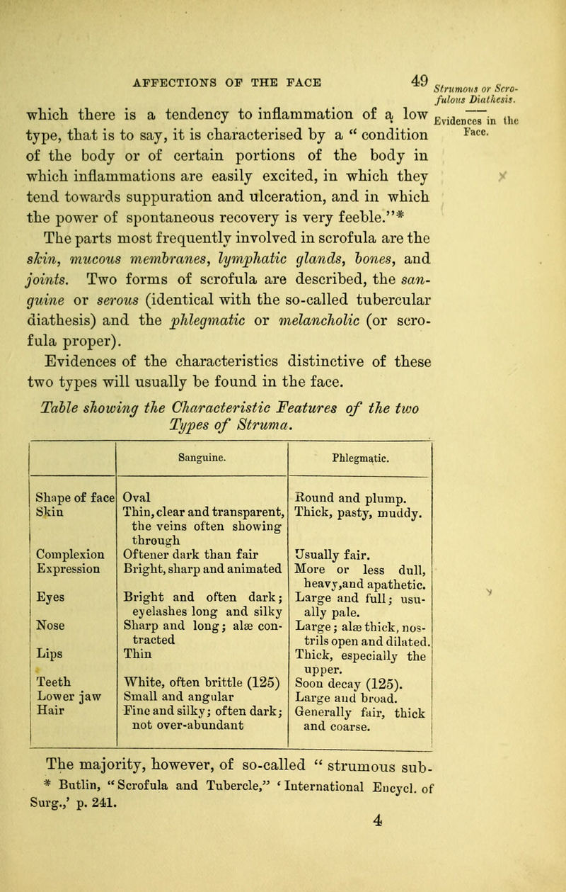 wliicli there is a tendency to inflammation of a low type, that is to say, it is characterised by a condition of the body or of certain portions of the body in which inflammations are easily excited, in which they tend towards suppuration and ulceration, and in which the power of spontaneous recovery is very feeble.* The parts most frequently involved in scrofula are the shin, mucous membranes, lymphatic glands, hones, and joints. Two forms of scrofula are described, the san- guine or serous (identical with the so-called tubercular diathesis) and the ^phlegmatic or melancholic (or scro- fula proper). Evidences of the characteristics distinctive of these two types will usually be found in the face. Table showing the Characteristic Features of the tvjo Types of Struma. Simmons or Scro- fulous Diathesis. Evidences in the Face. Shape of face Skin Complexion Expression Eyes Nose Lips Teeth j Lower jaw- Hair Sanguine. Oval Thin, clear and transparent, the veins often showing through Oftener dark than fair Bright, sharp and animated Bright and often dark; eyelashes long and silky Sharp and long; alse con- tracted Thin White, often brittle (125) Small and angular Fine and silky; often dark; not over-abundant Phlegmatic. Round and plump. Thick, pasty, muddy. Usually fair. More or less dull, heavy,and apathetic. Large and full; usu- ally pale. Large; alse thick, nos- trils open and dilated Thick, especially the upper. Soon decay (125). Large and broad. Generally fair, thick and coarse. The majority, however, of so-called  strumous sub- * Butlin, Scrofula and Tubercle, * International Encycl. of Surg.,' p. 241. 4