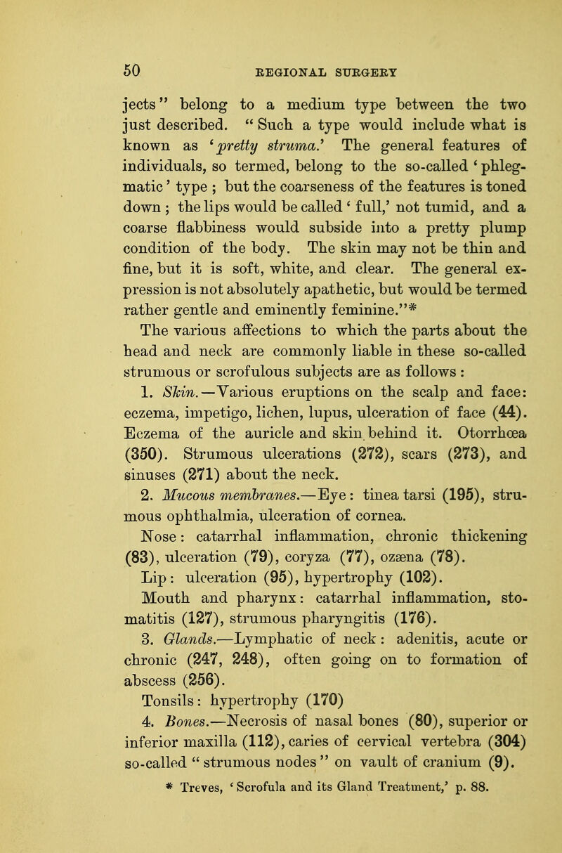 jects belong to a medium type between the two just described.  Sucb a type would include what is known as ^ jpretty struma.'' The general features of individuals, so termed, belong to the so-called ' phleg- matic ' type ; but the coarseness of the features is toned down ; the lips would be called ' full,' not tumid, and a coarse flabbiness would subside into a pretty plump condition of the body. The skin may not be thin and fine, but it is soft, white, and clear. The general ex- pression is not absolutely apathetic, but would be termed rather gentle and eminently feminine.* The various affections to which the parts about the head and neck are commonly liable in these so-called strumous or scrofulous subjects are as follows: 1. STcin.—Various eruptions on the scalp and face: eczema, impetigo, lichen, lupus, ulceration of face (44). Eczema of the auricle and skin behind it. Otorrhoea (350). Strumous ulcerations (272), scars (273), and sinuses (271) about the neck. 2. Mucous membranes.—Eye: tinea tarsi (195), stru- mous ophthalmia, ulceration of cornea. Nose: catarrhal inflammation, chronic thickening (83), ulceration (79), coryza (77), ozsena (78). Lip : ulceration (95), hypertrophy (102). Mouth and pharynx: catarrhal inflammation, sto- matitis (127), strumous pharyngitis (176). 3. Glands.—Lymphatic of neck: adenitis, acute or chronic (247, 248), often going on to formation of abscess (256). Tonsils: hypertrophy (170) 4. Bones.—Necrosis of nasal bones (80), superior or inferior maxilla (112), caries of cervical vertebra (304) so-called  strumous nodes on vault of cranium (9). * Treves, ' Scrofula and its Gland Treatment/ p. 88.