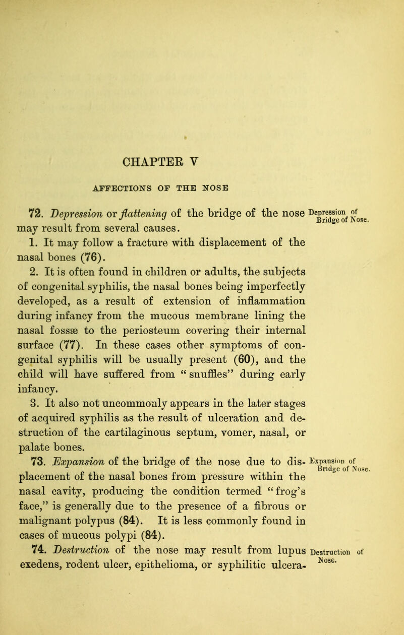 CHAPTER V AFFECTIONS OF THE NOSE 72. Depression or flattening of the bridge of the nose ^^^[f^^g Jose may result front several causes. 1. It may follow a fracture with displacement of the nasal bones (76). 2. It is often found in children or adults, the subjects of congenital syphilis, the nasal bones being imperfectly developed, as a result of extension of inflammation during infancy from the mucous membrane lining the nasal fossae to the periosteum covering their internal surface (77). In these cases other symptoms of con- genital syphilis will be usually present (60), and the child will have suffered from  snuffles during early infancy. 3. It also not uncommonly appears in the later stages of acquired syphilis as the result of ulceration and de- struction of the cartilaginous septum, vomer, nasal, or palate bones. 73. Expansion of the bridge of the nose due to dis- i^xpansion of ■'^ ® Bridge of xNose. placement of the nasal bones from pressure within the nasal cavity, producing the condition termed frog's face, is generally due to the presence of a fibrous or malignant polypus (84). It is less commonly found in cases of mucous polypi (84). 74. Desiruction of the nose may result from lupus Destruction of exedens, rodent ulcer, epithelioma, or syphilitic ulcera-