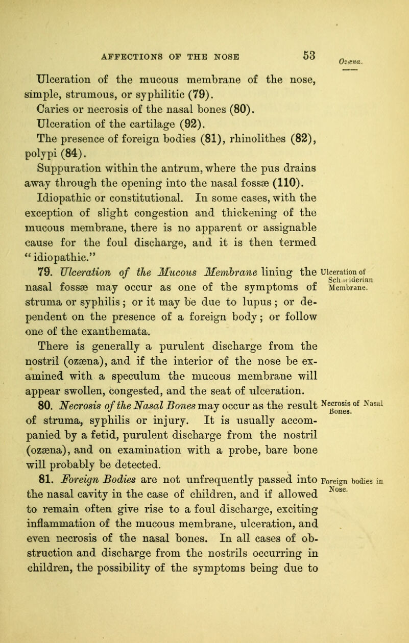 Ulceration of the mucous membrane of the nose, simple, strumous, or syphilitic (79). Caries or necrosis of the nasal bones (80). Ulceration of the cartilage (92). The presence of foreign bodies (81), rhinolithes (82), polypi (84). Suppuration within the antrum, where the pus drains away through the opening into the nasal fossae (110). Idiopathic or constitutional. In some cases, with the exception of slight congestion and thickening of the mucous membrane, there is no apparent or assignable cause for the foul discharge, and it is then termed  idiopathic. 79. Ulceration of the Mucous Membrane lining the Ulceration of „ , e Sell i. iderian nasal fossae may occur as one of the symptoms oi Membrane, struma or syphilis; or it may be due to lupus ; or de- pendent on the presence of a foreign body; or follow one of the exanthemata. There is generally a purulent discharge from the nostril (ozaena), and if the interior of the nose be ex- amined with a speculum the mucous membrane will appear swollen, congested, and the seat of ulceration. 80. Necrosis of the Nasal Bones may occur as the result ^^^^^^^ of struma, syphilis or injury. It is usually accom- panied by a fetid, purulent discharge from the nostril (ozasna), and on examination with a probe, bare bone will probably be detected. 81. Foreign Bodies are not unfrequently passed into Foreign bodies the nasal cavity in the case of children, and if allowed to remain often give rise to a foul discharge, exciting inflammation of the mucous membrane, ulceration, and even necrosis of the nasal bones. In all cases of ob- struction and discharge from the nostrils occurring in children, the possibility of the symptoms being due to