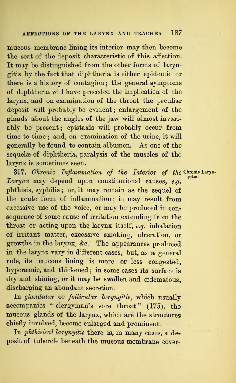 mucous membrane lining its interior may then become the seat of the deposit characteristic of this affection. It may be distinguished from the other forms of laryn- gitis by the fact that diphtheria is either epidemic or there is a history of contagion ; the general symptoms of diphtheria will have preceded the implication of the larynx, and on examination of the throat the peculiar deposit will probably be evident; enlargement of the glands about the angles of the jaw will almost invari- ably be present; epistaxis will probably occur from time to time ; and, on examination of the urine, it will generally be found to contain albumen. As one of the sequelae of diphtheria, paralysis of the muscles of the larynx is sometimes seen. 317. Chronic Inflammation of the Interior of the Chronic Laryn- Larynx may depend upon constitutional causes, e.g. phthisis, syphilis; or, it may remain as the sequel of the acute form of inflammation; it may result from excessive use of the voice, or may be produced in con- sequence of some cause of irritation extending from the throat or acting upon the larynx itself, e.g. inhalation of irritant matter, excessive smoking, ulceration, or growths in the larynx, &c. The appearances produced in the larynx vary in different cases, but, as a general rule, its mucous lining is more or less congested, hypersemic, and thickened; in some cases its surface is dry and shining, or ifc may be swollen and oedematous, discharging an abundant secretion. In glandular or follicular laryngitis, which usually accompanies clergyman's sore throat (175), the mucous glands of the larynx, which are the structures chiefly involved, become enlarged and prominent. In phthisical larynyitis there is, in many cases, a de- posit of tubercle beneath the mucous membrane cover-