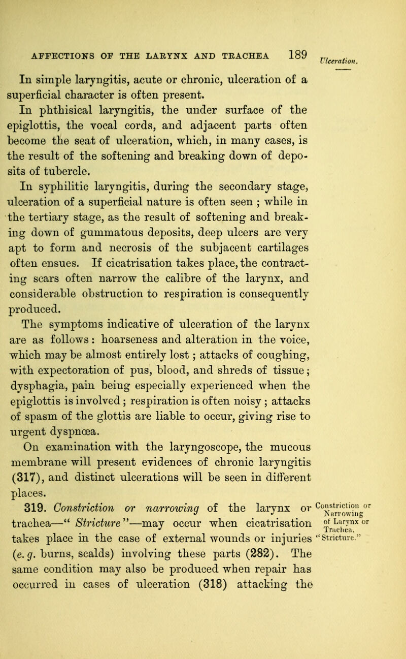 In simple laryngitis, acute or chronic, ulceration of a superficial character is often present. In phthisical laryngitis, the under surface of the epiglottis, the vocal cords, and adjacent parts often become the seat of ulceration, which, in many cases, is the result of the softening and breaking down of depo- sits of tubercle. In syphilitic laryngitis, during the secondary stage, ulceration of a superficial nature is often seen ; while in the tertiary stage, as the result of softening and break- ing down of gummatous deposits, deep ulcers are very apt to form and necrosis of the subjacent cartilages often ensues. If cicatrisation takes place, the contract- ing scars often narrow the calibre of the larynx, and considerable obstruction to respiration is consequently produced. The symptoms indicative of ulceration of the larynx are as follows: hoarseness and alteration in the voice, which may be almost entirely lost; attacks of coughing, with expectoration of pus, blood, and shreds of tissue; dysphagia, pain being especially experienced when the epiglottis is involved; respiration is often noisy ; attacks of spasm of the glottis are liable to occur, giving rise to urgent dyspnoea. On examination with the laryngoscope, the mucous membrane will present evidences of chronic laryngitis (317), and distinct ulcerations will be seen in different places. 319. Constriction or narrowing of the larynx or ^^J^j^r'^oJJiJJ^ trachea— Stricture''—may occur when cicatrisation otLiirynxor ^ Tniuhea. takes place in the case of external wounds or injuries Stricture. (e. g. burns, scalds) involving these parts (282). The same condition may also be produced when repair has occurred in cases of ulceration (318) attacking the