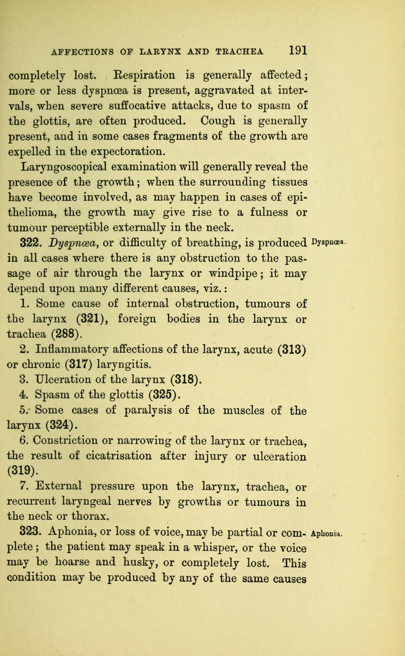 completely lost. Respiration is generally affected; more or less dyspnoea is present, aggravated at inter- vals, when severe suffocative attacks, due to spasm of the glottis, are often produced. Cough is generally present, and in some cases fragments of the growth are expelled in the expectoration. Laryngoscopical examination will generally reveal the presence of the growth; when the surrounding tissues have become involved, as may happen in cases of epi- thelioma, the growth may give rise to a fulness or tumour perceptible externally in the neck. 322. Dyspnoea, or difficulty of breathing, is produced Dyspnoea, in all cases where there is any obstruction to the pas- sage of air through the larynx or windpipe; it may depend upon many different causes, viz.: 1. Some cause of internal obstruction, tumours of the larynx (321), foreign bodies in the larynx or trachea (288). 2. Inflammatory affections of the larynx, acute (313) or chronic (317) laryngitis. 3. Ulceration of the larynx (318). 4. Spasm of the glottis (325). 5. - Some cases of paralysis of the muscles of the larynx (324). 6. Constriction or narrowing of the larynx or trachea, the result of cicatrisation after injury or ulceration (319). 7. External pressure upon the larynx, trachea, or recurrent laryngeal nerves by growths or tumours in the neck or thorax. 323. Aphonia, or loss of voice, may be partial or com- Aphonia, plete; the patient may speak in a whisper, or the voice may be hoarse and husky, or completely lost. This condition may be produced by any of the same causes