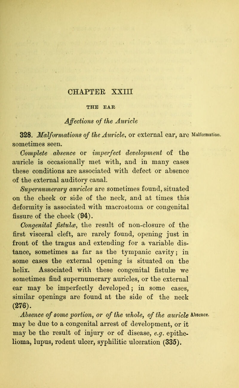 THE EAR Affectiom of the Auricle 328. Malformations of the Auricle, or external ear, are Malformation, sometimes seen. Complete absence or imperfect development of the auricle is occasionally met witli, and in many cases these conditions are associated with defect or absence of the external auditory canal. Supernumerary auricles are sometimes found, situated on the cheek or side of the neck, and at times this deformity is associated with macrostoma or congenital fissure of the cheek (94). Congenital fistulcB, the result of non-closure of the first visceral cleft, are rarely found, opening just in front of the tragus and extending for a variable dis- tance, sometimes as far as the tympanic cavity; in some cases the external opening is situated on the helix. Associated with these congenital fistulse we sometimes find supernumerary auricles, or the external ear may be imperfectly developed; in some cases, similar openings are found at the side of the neck (276). Absence of some portion, or of the whole, of the auricle may be due to a congenital arrest of development, or it may be the result of injury or of disease, e.g. epithe- lioma, lupus, rodent ulcer, syphilitic ulceration (335).