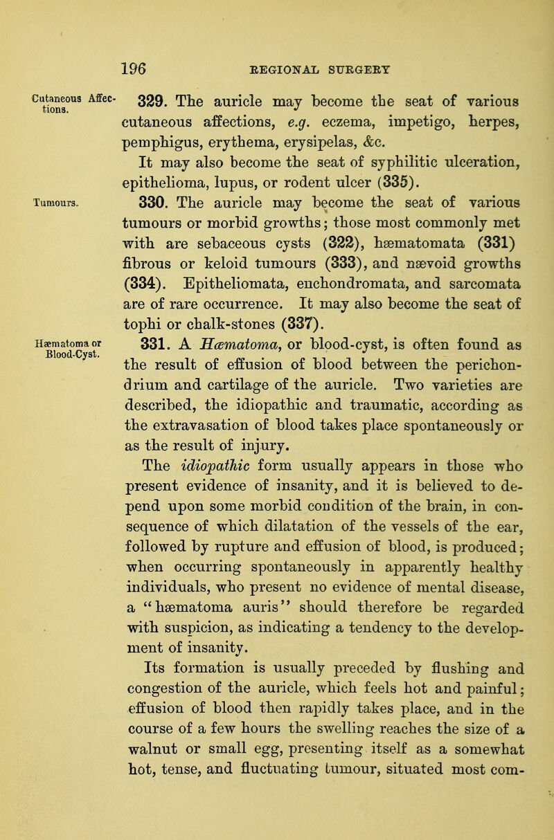 ^tioSf'^' auricle may become the seat of Tarious cutaneous affections, e.g. eczema, impetigo, herpes, pemphigus, erythema, erysipelas, &g. It may also become the seat of syphilitic ulceration, epithelioma, lupus, or rodent ulcer (335). Tumours, 330. The auricle may become the seat of various tumours or morbid growths; those most commonly met with are sebaceous cysts (322), hsematomata (331) fibrous or keloid tumours (333), and nsevoid growths (334). Epitheliomata, euchondromata, and sarcomata are of rare occurrence. It may also become the seat of tophi or chalk-stones (337). Hsematoma^or 331. A HcBYnatoma, ov blood-cyst, is often found as the result of effusion of blood between the perichon- drium and cartilage of the auricle. Two varieties are described, the idiopathic and traumatic, according as the extravasation of blood takes place spontaneously or as the result of injury. The idiojoathic form usually appears in those who present evidence of insanity, and it is believed to de- pend upon some morbid condition of the brain, in con- sequence of which dilatation of the vessels of the ear, followed by rupture and effusion of blood, is produced; when occurring spontaneously in apparently healthy individuals, who present no evidence of mental disease, a hsematoma auris should therefore be regarded with suspicion, as indicating a tendency to the develop- ment of insanity. Its formation is usually preceded by flushing and congestion of the auricle, which feels hot and painful; effusion of blood then rapidly takes place, and in the course of a few hours the swelling reaches the size of a walnut or small egg, presenting itself as a somewhat hot, tense, and fluctuating tumour, situated most com-