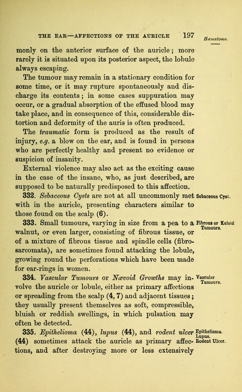 monly on tbe anterior surface of the auricle ; more rarely it is situated upon its posterior aspect, the lobule always escaping. The tumour may remain in a stationary condition for some time, or it may rupture spontaneously and dis- charge its contents ; in some cases suppuration may occur, or a gradual absorption of the effused blood may take place, and in consequence of this, considerable dis- tortion and deformity of the auris is often produced. The traumatic form is produced as the result of injury, e.g. a blow on the ear, and is found in persons who are perfectly healthy and present no evidence or suspicion of insanity. External violence may also act as the exciting cause in the case of the insane, who, as just described, are supposed to be naturally predisposed to this affection. 332. Sebaceous Cysts are not at all uncommonly met Sebaceous Cyst, with in the auricle, presenting characters similar to those found on the scalp (6). 333. Small tumours, varying in size from a pea to a Kbrousor Keloid walnut, or even larger, consisting of fibrous tissue, or of a mixture of fibrous tissue and spindle cells (fibro- sarcomata), are sometimes found attacking the lobule, growing round the perforations which have been made for ear-rings in women. 334. Vascular Tumours or Ncevoid Growths may in- Vascular • /¥» • Tumours. volve the auricle or lobule, either as primary affections or spreading from the scalp (4, 7) and adjacent tissues; they usually present themselves as soft, compressible, bluish or reddish swellings, in which pulsation may often be detected. 335. Ejpithelioma (44), lupus (44), and rodent wZcer Epithelioma. (44) sometimes attack the auricle as primary affec- Rodent Ulcer, tions, and after destroying more or less extensively