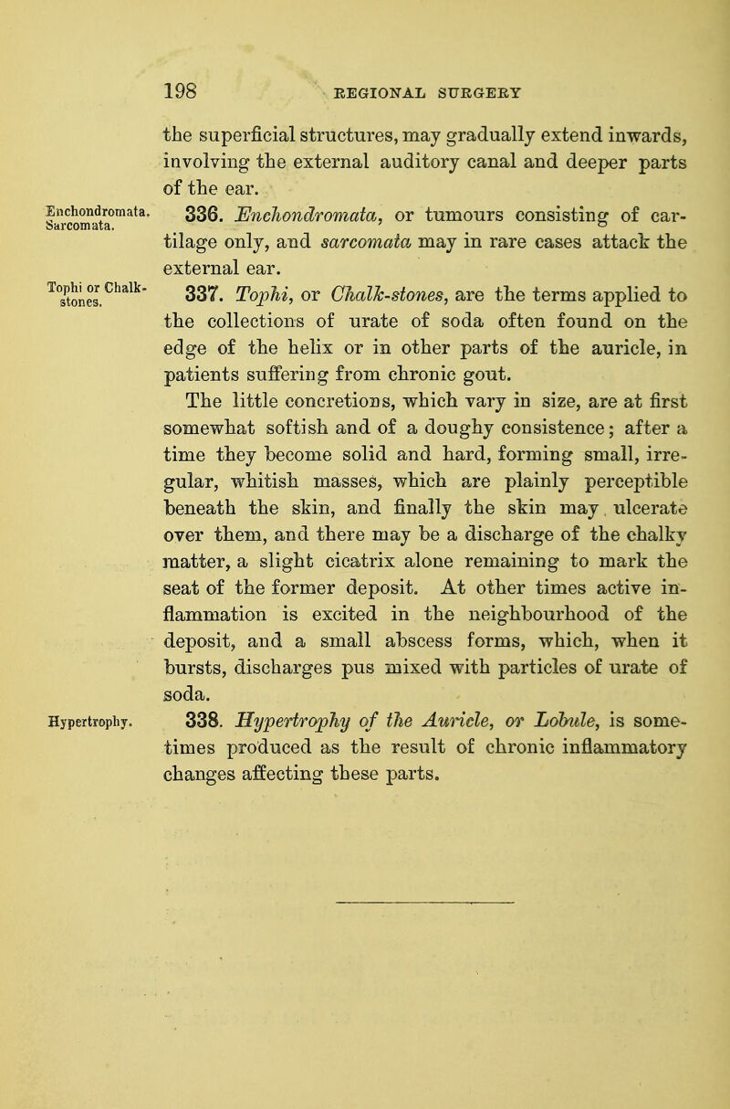 Enchondromata. Sarcomata. Tophi or Chalk- stones. Hypertrophy. the superficial structures, may gradually extend inwards, involving the external auditory canal and deeper parts of the ear. 336. Enchondromata, or tumours consisting of car- tilage only, and sarcomata may in rare cases attack the external ear. 337. Tophi, or Chalk-stones, are the terms applied to the collections of urate of soda often found on the edge of the helix or in other parts of the auricle, in patients suffering from chronic gout. The little concretions, which vary in size, are at first somewhat softish and of a doughy consistence; after a time they become solid and hard, forming small, irre- gular, vfhitish masses, which are plainly perceptible beneath the skin, and finally the skin may ulcerate over them, and there may be a discharge of the chalky matter, a slight cicatrix alone remaining to mark the seat of the former deposit. At other times active in- flammation is excited in the neighbourhood of the deposit, and a small abscess forms, which, when it bursts, discharges pus mixed with particles of urate of soda. 338. Hypertrophy of the AuHcle, or Lohule, is some- times produced as the result of chronic inflammatory changes affecting these parts.