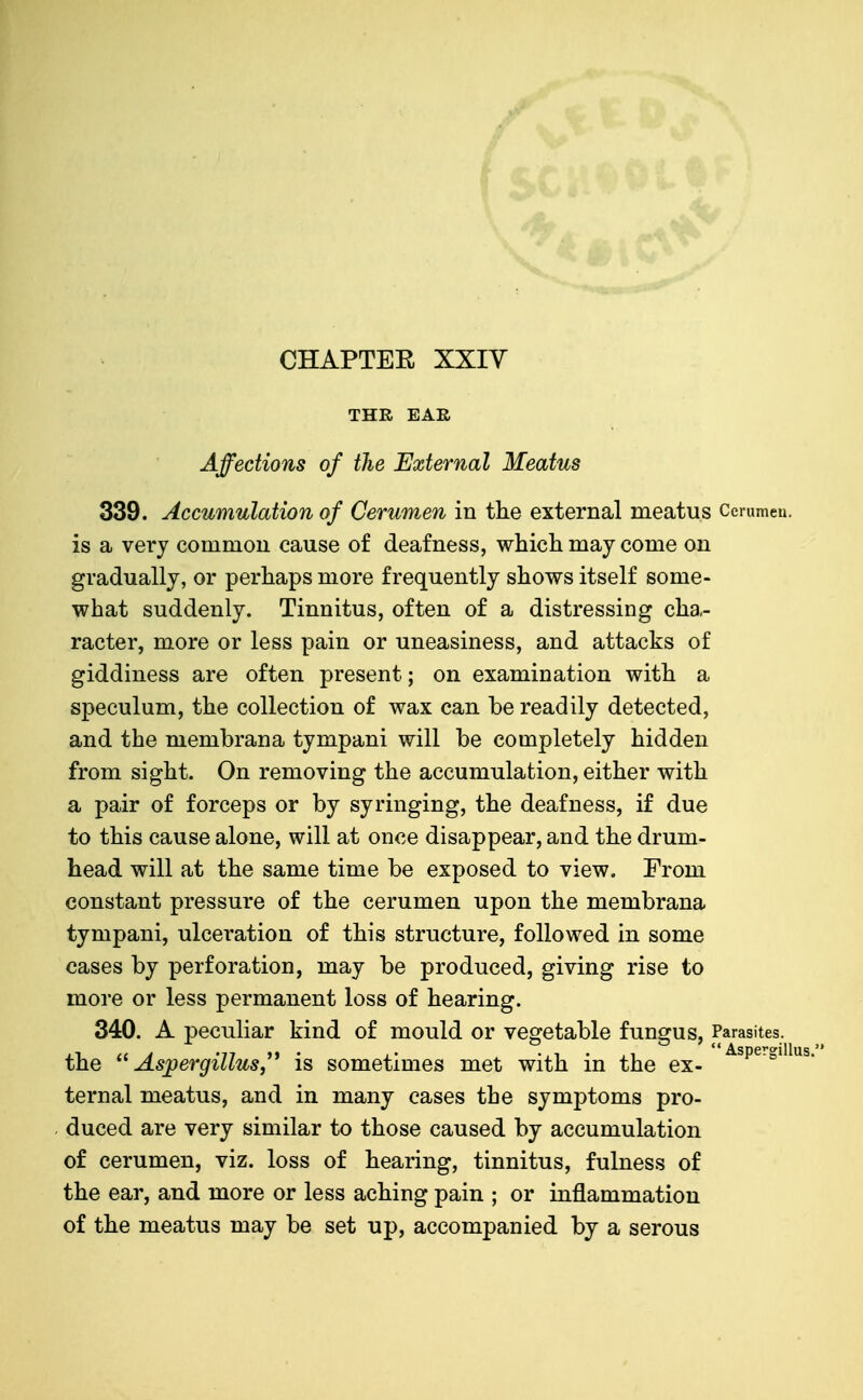 THR EAE Affections of the External Meatus 339. Accumulation of Cerumen in the external meatus Cerumeu. is a very common cause of deafness, whicli may come on gradually, or perhaps more frequently shows itself some- what suddenly. Tinnitus, often of a distressing cha- racter, more or less pain or uneasiness, and attacks of giddiness are often present; on examination with a speculum, the collection of wax can be readily detected, and the membrana tympani will be completely hidden from sight. On removing the accumulation, either with a pair of forceps or by syringing, the deafness, if due to this cause alone, will at once disappear, and the drum- head will at the same time be exposed to view. From constant pressure of the cerumen upon the membrana tympani, ulceration of this structure, followed in some cases by perforation, may be produced, giving rise to more or less permanent loss of hearing. 340. A peculiar kind of mould or vegetable fungus. Parasites, the Aspergillus,^* is sometimes met with in the ex- ^^^^ ternal meatus, and in many cases the symptoms pro- duced are very similar to those caused by accumulation of cerumen, viz. loss of hearing, tinnitus, fulness of the ear, and more or less aching pain ; or inflammation of the meatus may be set up, accompanied by a serous