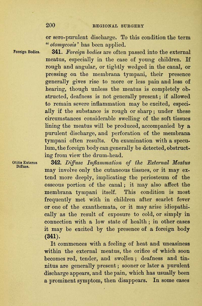 or sero-purulent discliarge. To this condition the term  otomycosis' has been applied. Foreign Bodies. 341. Foreign hodies are often passed into the external meatus, especially in the case of yonng children. If rough and angular, or tightly wedged in the canal, or pressing on the membrana tympani, their presence generally gives rise to more or less pain and loss of hearing, though unless the meatus is completely ob- structed, deafness is not generally present; if allowed to remain severe inflammation may be excited, especi- ally if the substance is rough or sharp; under these circumstances considerable swelling of the soft tissues lining the meatus will be produced, accompanied by a purulent discharge, and perforation of the membrana tympani often results. On examination with a specu- lum, the foreign body can generally be detected, obstruct- ing from view the drum-head. otitisExterna 342. Diffuse Inflammation of the External Meatus may involve only the cutaneous tissues, or it may ex- tend more deeply, implicating the periosteum of the osseous portion of the canal; it may also affect the membrana tympani itself. This condition is most frequently met with in children after scarlet fever or one of the exanthemata, or it may arise idiopathi- cally as the result of exposure to cold, or simply in connection with a low state of health; in other cases it may be excited by the presence of a foreign body (341). It commences with a feeling of heat and uneasiness within the external meatus, the orifice of which soon becomes red, tender, and swollen; deafness and tin- nitus are generally present; sooner or later a purulent discharge appears, and the pain, which has usually been a prominent symptom, then disappears. In some cases