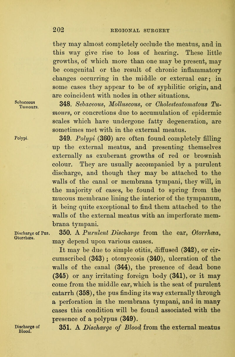 tlnej may almost completely occlude the meatus, and in this way give rise to loss of hearing. These little growths, of which more than one may be present, may be congenital or the result of chronic inflammatory changes occurring in the middle or external ear; in some cases they appear to be of syphilitic origin, and are coincident with nodes in other situations. ^^Tumours i^ehaceous, Molluscous, or Gholesteatomatous Tu- mours, or concretions due to accumulation of epidermic scales which have undergone fatty degeneration, are sometimes met with in the external meatus. Polypi. 349. Polypi (360) are often found completely filling up the external meatus, and presenting themselves externally as exuberant growths of red or brownish colour. They are usually accompanied by a purulent discharge, and though they may be attached to the walls of the canal or membrana tympani, they will, in the majority of cases, be found to spring from the mucous membrane lining the interior of the tympanum, it being quite exceptional to find them attached to the walls of the external meatus with an imperforate mem- brana tympani. Discharge of Pus. 350. A Purulent Discharge from the ear, Otorrhcea, Otorrlioea. t ^ may depend upon various causes. It may be due to simple otitis, diffused (342), or cir- cumscribed (343) ; otomycosis (340), ulceration of the walls of the canal (344), the presence of dead bone (345) or any irritating foreign body (341), or it may come from the middle ear, which is the seat of purulent catarrh (358), the pus finding its way externally through a perforation in the membrana tympani, and in many cases this condition will be found associated with the presence of a polypus (349). Discharge of 351, A DiscJio/rge of Blood from the external meatus