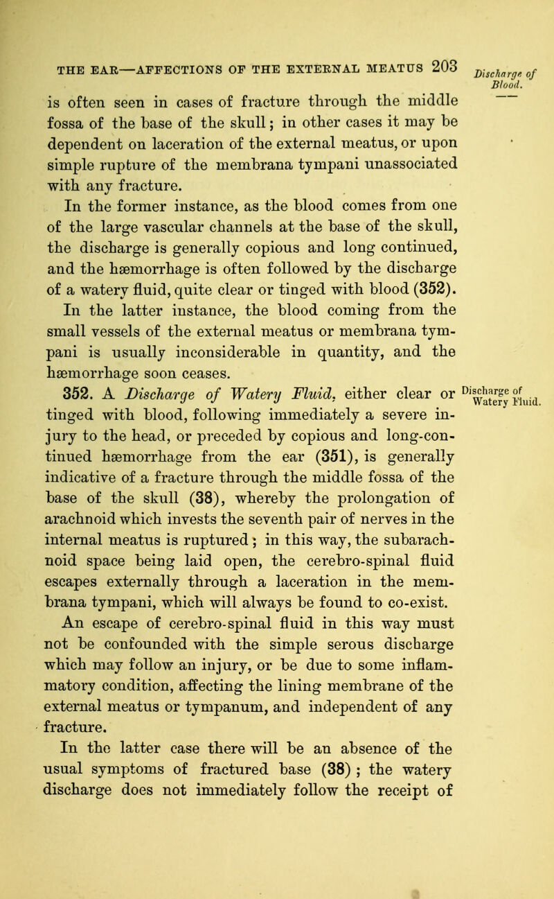 Blood. is often seen in cases of fracture through the middle fossa of the base of the skull; in other cases it may be dependent on laceration of the external meatus, or upon simple rupture of the membrana tympani unassociated with any fracture. In the former instance, as the blood comes from one of the large vascular channels at the base of the skull, the discharge is generally copious and long continued, and the haemorrhage is often followed by the discharge of a watery fluid, quite clear or tinged with blood (352). In the latter instance, the blood coming from the small vessels of the external meatus or membrana tym- pani is usually inconsiderable in quantity, and the haemorrhage soon ceases. 352. A Discharge of Watery Fluid, either clear or ^'^aSy Ju.id tinged with blood, following immediately a severe in- jury to the head, or preceded by copious and long-con- tinued haemorrhage from the ear (351), is generally indicative of a fracture through the middle fossa of the base of the skull (38), whereby the prolongation of arachnoid which invests the seventh pair of nerves in the internal meatus is ruptured ; in this way, the subarach- noid space being laid open, the cerebro-spinal fluid escapes externally through a laceration in the mem- brana tympani, which will always be found to co-exist. An escape of cerebro-spinal fluid in this way must not be confounded with the simple serous discharge which may follow an injury, or be due to some inflam- matory condition, affecting the lining membrane of the external meatus or tympanum, and independent of any fracture. In the latter case there will be an absence of the usual symptoms of fractured base (38) ; the watery discharge does not immediately follow the receipt of •