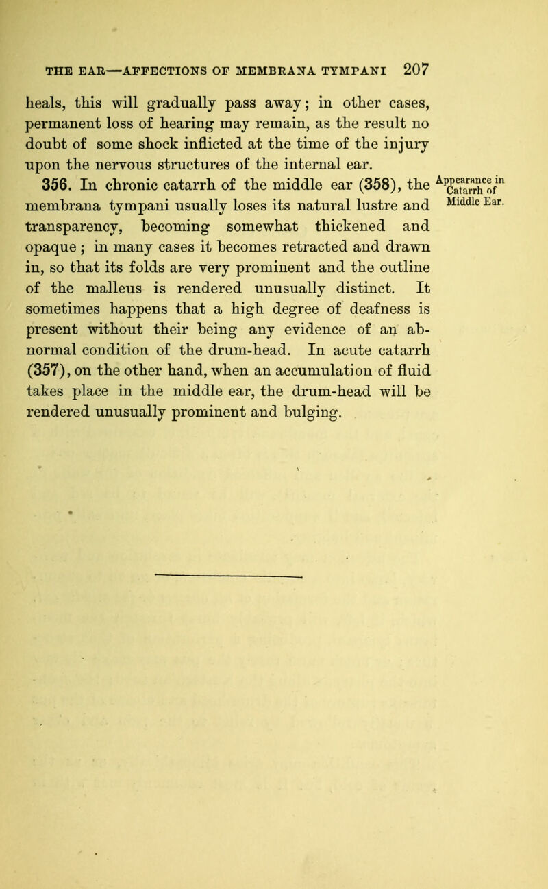 heals, this will gradually pass away; in other cases, permanent loss of hearing may remain, as the result no doubt of some shock inflicted at the time of the injury upon the nervous structures of the internal ear. 356. In chronic catarrh of the middle ear (358), the ^^g^^i; membrana tympani usually loses its natural lustre and ^^^^ transparency, becoming somewhat thickened and opaque ; in many cases it becomes retracted and drawn in, so that its folds are very prominent and the outline of the malleus is rendered unusually distinct. It sometimes happens that a high degree of deafness is present without their being any evidence of an ab- normal condition of the drum-head. In acute catarrh (357), on the other hand, when an accumulation of fluid takes place in the middle ear, the drum-head will be rendered unusually prominent and bulging.