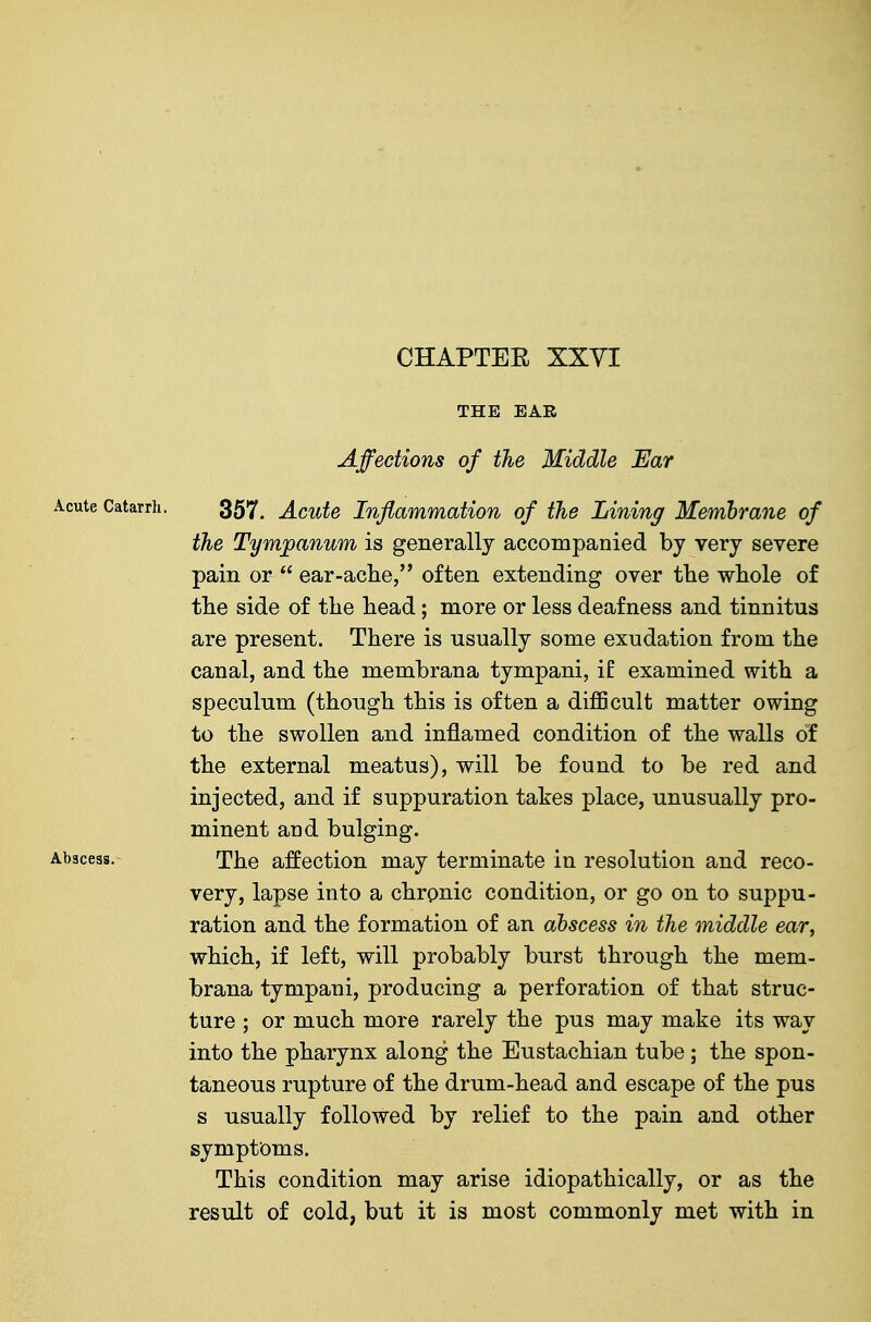 THE EAR Affections of the Middle Ear Acute Catarrh. 357^ Acute Inflammation of the Lining Memhrane of the Tympanum is generally accompanied by very severe pain or  ear-ache, often extending over the whole of the side of the head; more or less deafness and tinnitus are present. There is usually some exudation from the canal, and the membrana tympani, iE examined with a speculum (though this is often a difficult matter owing to the swollen and inflamed condition of the walls of the external meatus), will be found to be red and injected, and if suppuration takes place, unusually pro- minent and bulging. Abscess. The affection may terminate in resolution and reco- very, lapse into a chrpnic condition, or go on to suppu- ration and the formation of an abscess in the middle ear, which, if left, will probably burst through the mem- brana tympani, producing a perforation of that struc- ture ; or much more rarely the pus may make its way into the pharynx along the Eustachian tube; the spon- taneous rupture of the drum-head and escape of the pus s usually followed by relief to the pain and other symptoms. This condition may arise idiopathically, or as the result of cold, but it is most commonly met with in