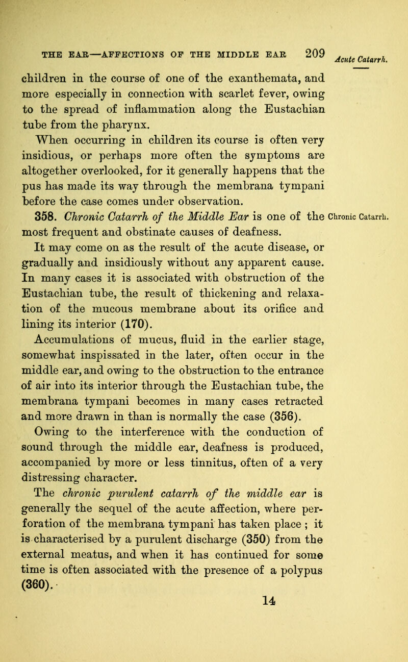 children in the course of one of the exanthemata, and more especially in connection with scarlet fever, owing to the spread of inflammation along the Eustachian tube from the pharynx. When occurring in children its course is often very insidious, or perhaps more often the symptoms are altogether overlooked, for it generally happens that the pus has made its way through the membrana tympani before the case comes under observation. 358. Chronic Catarrh of the Middle Ear is one of the Chronic Catarrii. most frequent and obstinate causes of deafness. It may come on as the result of the acute disease, or gradually and insidiously without any apparent cause. In many cases it is associated with obstruction of the Eustachian tube, the result of thickening and relaxa- tion of the mucous membrane about its orifice and lining its interior (170). Accumulations of mucus, fluid in the earlier stage, somewhat inspissated in the later, often occur in the middle ear, and owing to the obstruction to the entrance of air into its interior through the Eustachian tube, the membrana tympani becomes in many cases retracted and more drawn in than is normally the case (356). Owing to the interference with the conduction of sound through the middle ear, deafness is produced, accompanied by more or less tinnitus, often of a very distressing character. The chronic purulent catarrh of the middle ear is generally the sequel of the acute affection, where per- foration of the membrana tympani has taken place ; it is characterised by a purulent discharge (350) from the external meatus, and when it has continued for some time is often associated with the presence of a polypus (360). 14