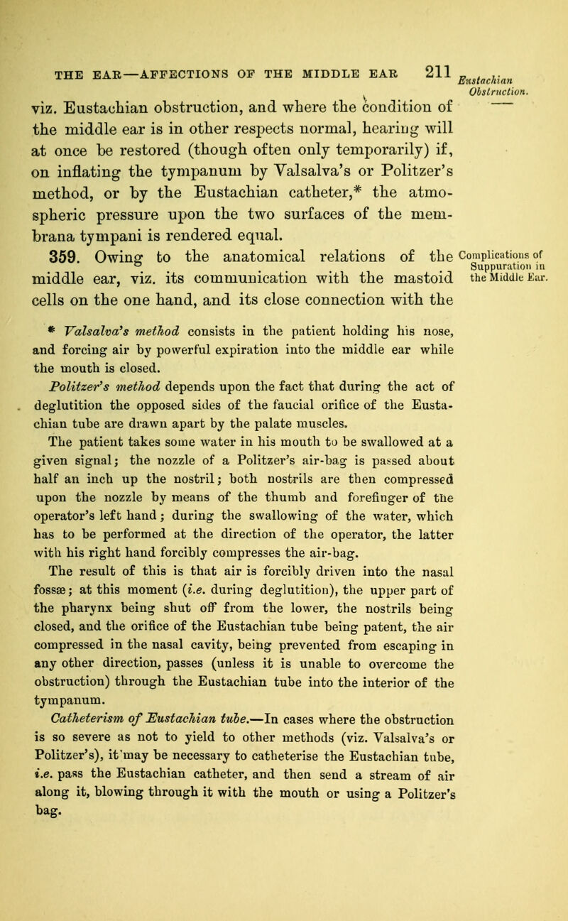 ObsLrucl'wn. viz. Eustachian obstruction, and where the condition of the middle ear is in other respects normal, hearing will at once be restored (though often only temporarily) if, on inflating the tympanum by Valsalva's or Politzer's method, or by the Eustachian catheter,* the atmo- spheric pressure upon the two surfaces of the mem- brana tympani is rendered equal. 359. Owing: to the anatomical relations of the Complications of ^ ... . Suppuration in middle ear, viz. its communication with the mastoid the Middle icur. cells on the one hand, and its close connection with the * Valsalva's method consists in the patient holding his nose, and forcing aii* by powerful expiration into the middle ear while the mouth is closed. Politzer's method depends upon the fact that during the act of deglutition the opposed sides of the faucial orifice of the Eusta- chian tube are drawn apart by the palate muscles. The patient takes some water in his mouth to be swallowed at a given signal; the nozzle of a Politzer's air-bag is pas-sed about half an inch up the nostril; both nostrils are then compressed upon the nozzle by means of the thumb and forefinger of ttie operator's left hand; during the swallowing of the water, which has to be performed at the direction of the operator, the latter with his right hand forcibly compresses the air-bag. The result of this is that air is forcibly driven into the nasal fossae; at this moment {i.e. during deglutition), the upper part of the pharynx being shut off from the lower, the nostrils being closed, and the orifice of the Eustachian tube being patent, the air compressed in the nasal cavity, being prevented from escaping in any other direction, passes (unless it is unable to overcome the obstruction) through the Eustachian tube into the interior of the tympanum. Catheterism of Eustachian tube.—In cases where the obstruction is so severe as not to yield to other methods (viz. Valsalva's or Politzer's), it'may be necessary to catheterise the Eustachian tube, i.e. pass the Eustachian catheter, and then send a stream of air along it, blowing through it with the mouth or using a Politzer's bag.